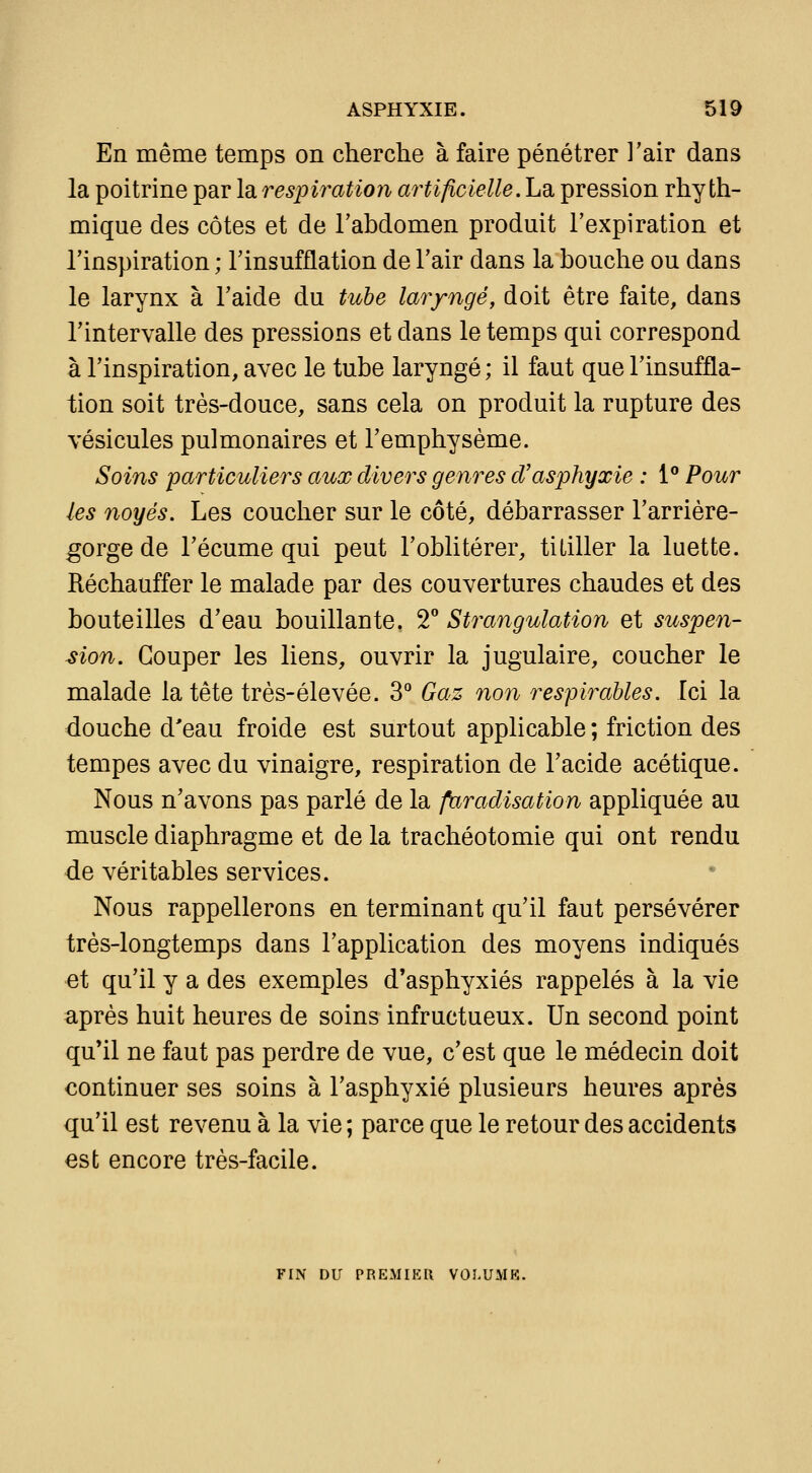 En même temps on cherche à faire pénétrer l'air dans la poitrine par la respiration artificielle.hd, pression rhy th- mique des côtes et de l'abdomen produit l'expiration et l'inspiration ; l'insufflation de l'air dans la bouche ou dans le larynx à l'aide du tuhe laryngé, doit être faite, dans l'intervalle des pressions et dans le temps qui correspond à l'inspiration, avec le tube laryngé; il faut que l'insuffla- tion soit très-douce, sans cela on produit la rupture des vésicules pulmonaires et l'emphysème. Soins particuliers aux divers genres d'asphyxie : 1° Pour les noyés. Les coucher sur le côté, débarrasser l'arrière- gorge de l'écume qui peut l'oblitérer, titiller la luette. Réchauffer le malade par des couvertures chaudes et des bouteilles d'eau bouillante. T Strangulation et suspen- sion. Couper les liens, ouvrir la jugulaire, coucher le malade la tête très-élevée. 3'' Gaz non respirables. Ici la douche d'eau froide est surtout applicable ; friction des tempes avec du vinaigre, respiration de l'acide acétique. Nous n'avons pas parlé de la faradisation appliquée au muscle diaphragme et de la trachéotomie qui ont rendu de véritables services. Nous rappellerons en terminant qu'il faut persévérer très-longtemps dans l'application des moyens indiqués et qu'il y a des exemples d'asphyxiés rappelés à la vie après huit heures de soins infructueux. Un second point qu'il ne faut pas perdre de vue, c'est que le médecin doit continuer ses soins à l'asphyxié plusieurs heures après qu'il est revenu à la vie ; parce que le retour des accidents est encore très-facile. FIN DU PREMIKU VOI.UMK.