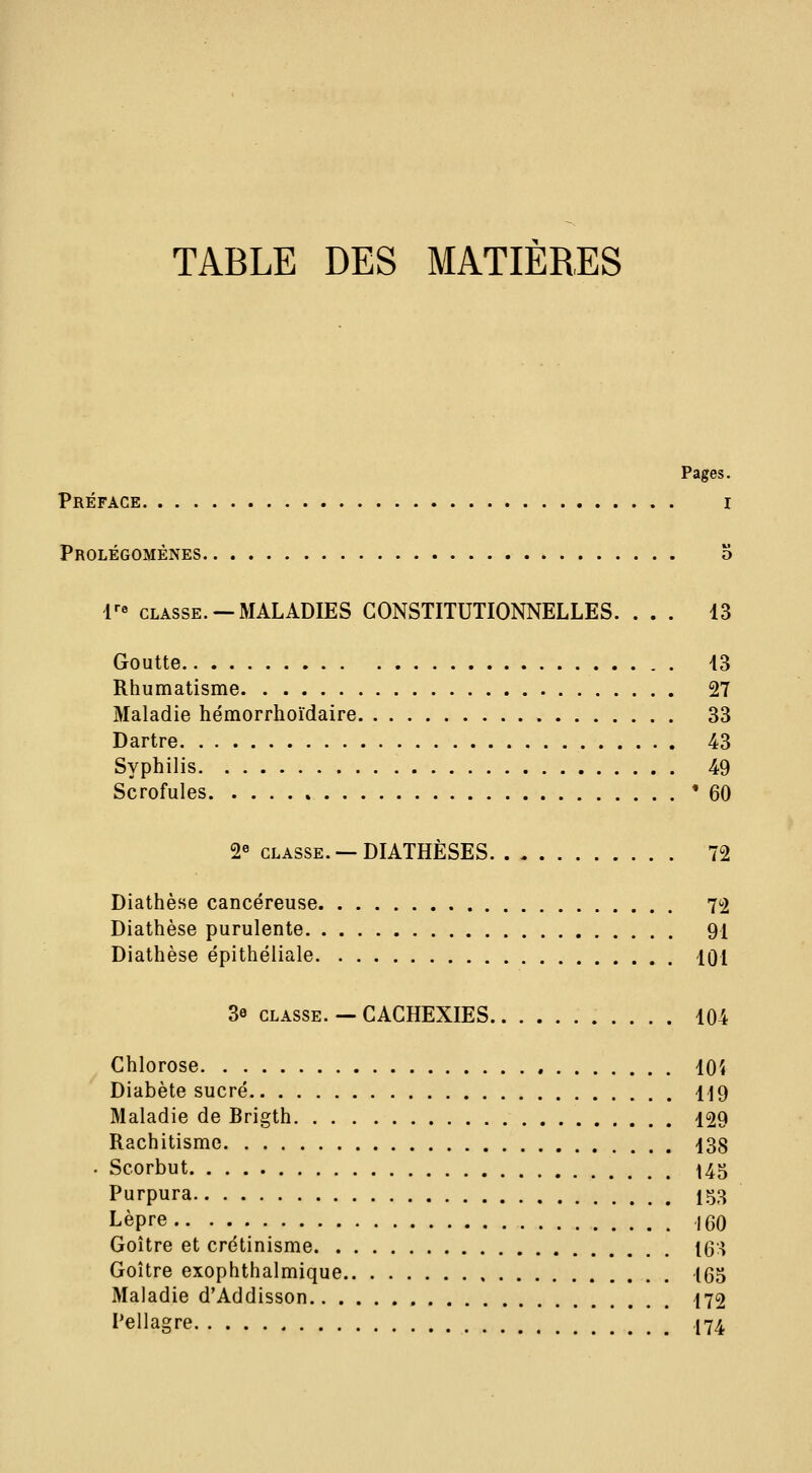 Pages. Préface i Prolégomènes a r« CLASSE. —MALADIES CONSTITUTIONNELLES. ... 13 Goutte 43 Rhumatisme 27 Maladie hémorrhoïdaire 33 Dartre 43 Syphilis 49 Scrofules '60 2« CLASSE. —DIATHÈSES 72 Diathèse cancéreuse 72 Diathèse purulente 91 Diathèse épithéliale 101 3e CLASSE. — CACHEXIES 104 Chlorose lOî Diabète sucré 119 Maladie de Brigth 129 Rachitisme 138 Scorbut ^45 Purpura 153 Lèpre 160 Goitre et crétinisme 163 Goitre exophthalmique 165 Maladie d'Addisson 172 Pellagre 174