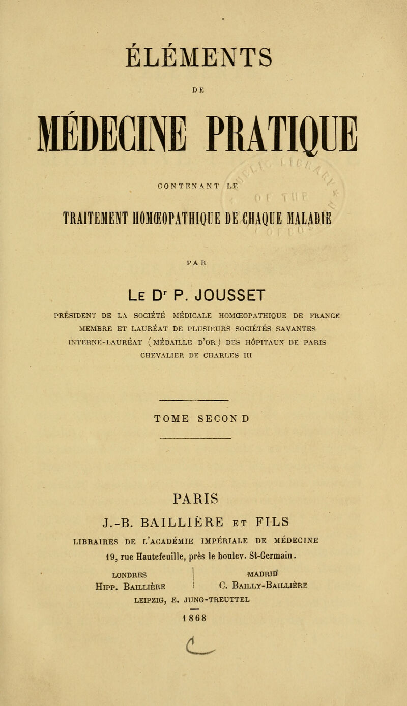 ELEMENTS DE mwm PRATIQUE CONTENANT LF. TRAITEMENT HOMŒOPATHIOUE DE CHAQDE MALADIE PA R Le D' p. JOUSSET PRESIDENT DE L.\ SOCIETE MEDICALE HOMŒOPATHIQUE DE FRANGE MEMBRE ET LAURÉAT DE PLUSIEURS SOCIÉTÉS SAVANTES INTERNE-LAURÉAT (MÉDAILLE d'OR ) DES HOPITAUX DE PARIS CHEVALIER DE CHARLES III TOME SECON D PARIS J.-B. BAILLIÈRE et FILS LIBRAIRES DE l'aCADÉMIE IMPÉRIALE DE MÉDECINE 49, rue Hautefeuille, près le boulev. St-Germain. LONDRES I MADRID Hipp. Baillière i C. Bailly-Baillière LEIPZIG, E, JUNG-TREUTTEL 1868 (L.