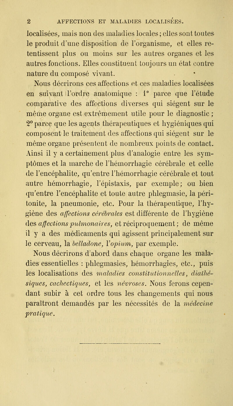 localisées, mais non des maladies locales; elles sont toutes le produit d'une disposition de l'organisme, et elles re- tentissent plus ou moins sur les autres organes et les autres fonctions. Elles constituent toujours un état contre nature du composé vivant. Nous décrirons ces affections et ces maladies localisées en suivant l'ordre anatomique : i* parce que l'étude comparative des affections diverses qui siègent sur le même organe est extrêmement utile pour le diagnostic ; 2® parce que les agents thérapeutiques et hygiéniques qui composent le traitement des affections qui siègent sur le même organe présentent de nombreux points de contact. Ainsi il y a certainement plus d'analogie entre les sym- ptômes et la marche de l'hémorrhagie cérébrale et celle de l'encéphalite, qu'entre l'hémorrhagie cérébrale et tout autre hémorrhagie, l'épistaxis, par exemple; ou bien qu'entre l'encéphalite et toute autre phlegmasie, la péri- tonite, la pneumonie, etc. Pour la thérapeutique, l'hy- giène des affections cérébrales est différente de l'hygiène des affections pulmonaires, et réciproquement ; de même il y a des médicaments qui agissent principalement sur le cerveau, la belladone, Y opium, par exemple. Nous décrirons d'abord dans chaque organe les mala- dies essentielles : phlegmasies, hémorrhagies, etc., puis les localisations des maladies constitutionnelles, diathé- siques, cachectiques, et les névroses. Nous ferons cepen- dant subir à cet ordre tous les changements qui nous paraîtront demandés par les nécessités de la médecine pratique.