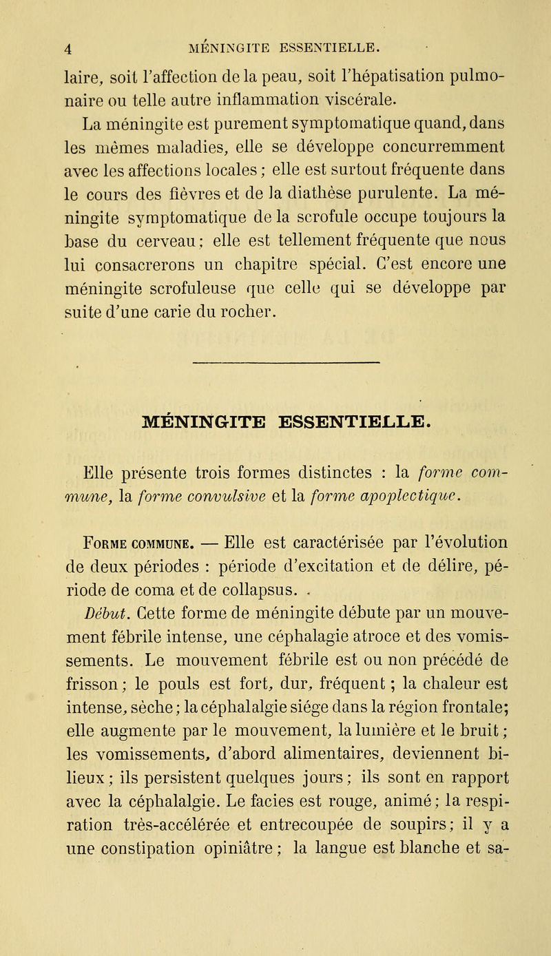 laire, soit raffection de la peau, soit Thépatisation pulmo- naire ou telle autre inflammation viscérale. La méningite est purement symptomatique quand, dans les mêmes maladies, elle se développe concurremment avec les affections locales ; elle est surtout fréquente dans le cours des fièvres et de la diathèse purulente. La mé- ningite symptomatique delà scrofule occupe toujours la base du cerveau ; elle est tellement fréquente que nous lui consacrerons un chapitre spécial. C'est encore une méningite scrofuleuse que celle qui se développe par suite d'une carie du rocher. MÉNINGITE ESSENTIELLE. Elle présente trois formes distinctes : la forme corn- mune, la forme convulsive et la forme apoplectique. Forme commune. — Elle est caractérisée par l'évolution de deux périodes : période d'excitation et de délire, pé- riode de coma et de collapsus. . Début. Cette forme de méningite débute par un mouve- ment fébrile intense, une céphalagie atroce et des vomis- sements. Le mouvement fébrile est ou non précédé de frisson; le pouls est fort, dur, fréquent ; la chaleur est intense, sèche ; la céphalalgie siège dans la région frontale; elle augmente par le mouvement, la lumière et le bruit ; les vomissements, d'abord alimentaires, deviennent bi- lieux; ils persistent quelques jours; ils sont en rapport avec la céphalalgie. Le faciès est rouge, animé; la respi- ration très-accélérée et entrecoupée de soupirs; il y a une constipation opiniâtre ; la langue est blanche et sa-