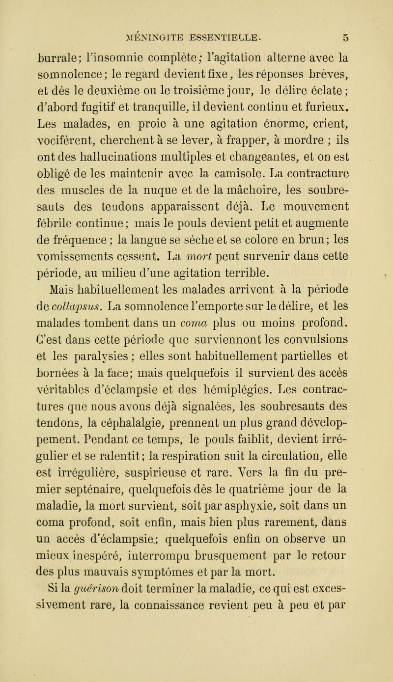 burrale; rinsomnie complète; l'agita Lion alterne avec la somnolence; le regard devient fixe, les réponses brèves, et dès le deuxième ou le troisième jour, le délire éclate ; d'abord fugitif et tranquille, il devient continu et furieux. Les malades, en proie à une agitation énorme, crient, vocifèrent, cherchent à se lever, à frapper, à mordre ; ils ont des hallucinations multiples et changeantes, et on est obligé de les maintenir avec la camisole. La contracture des muscles de la nuque et de la mâchoire, les soubre- sauts des tendons apparaissent déjà. Le mouvement fébrile continue ; mais le pouls devient petit et augmente de fréquence ; la langue se sèche et se colore en brun; les vomissements cessent. La mort peut survenir dans cette période, au milieu d'une agitation terrible. Mais habituellement les malades arrivent à la période àecollapsus. La somnolence Tem^porte sar le délire^ et les malades tombent dans un coma plus ou moins profond. C'est dans cette période que surviennont les convulsions et les paralysies ; elles sont habituellement partielles et bornées à la face; mais quelquefois il survient des accès véritables d'éclampsie et des hémiplégies. Les contrac- tures que nous avons déjà signalées, les soubresauts des tendons, la céphalalgie, prennent un plus grand dévelop- pement. Pendant ce temps, le pouls faiblit, devient irré- gulier et se ralentit; la respiration suit la circulation, elle est irrégulière, suspirieuse et rare. Vers la fin du pre- mier septénaire, quelquefois dès le quatrième jour de la maladie, la mort survient, soit par asphyxie, soit dans un coma profond, soit enfin, mais bien plus rarement, dans un accès d'éclampsie.; quelquefois enfin on observe un mieux inespéré, interrompu brusquement par le retour des plus mauvais symptômes et par la mort. Si la (jiiérison doit terminer la maladie, ce qui est exces- sivement rare, la connaissance revient peu à peu et par