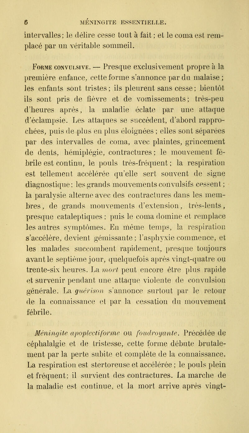 intervalles; le délire cesse tout à fait ; el le coma est rem- placé par un véritable sommeil. Forme convulsive. — Presque exclusivement propre à la première enfance, cette forme s'annonce par du malaise; les enfants sont tristes ; ils pleurent sans cesse ; bientôt ils sont pris de fièvre et de vomissements; très-peu d'heures après, la maladie éclate par une attaque d'éclampsie. Les attaques se succèdent, d'abord rappro- chées, puis de plus en plus éloignées ; elles sont séparées par des intervalles de coma, avec plaintes, grincement de dents, hémiplégie, contractures; le mouvement fé- brile est continu, le pouls très-fréquent ; la respiration est tellement accélérée qu'elle sert souvent de signe diagnostique; les grands mouvements convulsifs cessent; la paralysie alterne avec des contractures dans les mem- bres, de grands mouvements d'extension, très-lents, presque cataleptiques ; puis le coma domine et remplace les autres symptômes. En nième temps, la respiration s'accélère, devient gémissante ; l'asphyxie commence, et les malades succombent rapidement, presque toujours avant le septième jour, quelquefois après vingt-quatre ou trente-six heures. La mort peut encore être plus rapide et survenir pendant une attaque violente de convulsion générale. La guérison s'annonce surtout par le retour de la connaissance et par la cessation du mouvement fébrile. Méningite apoplectiforme ou fotodroyante. Précédée de céphalalgie et de tristesse, cette forme débute brutale- ment par la perte subite et complète de la connaissance. La respiration est stertoreuse et accélérée ; le pouls plein et fréquent; il survient des contractures. La marche de la maladie est continue, et la mort arrive après vingt-