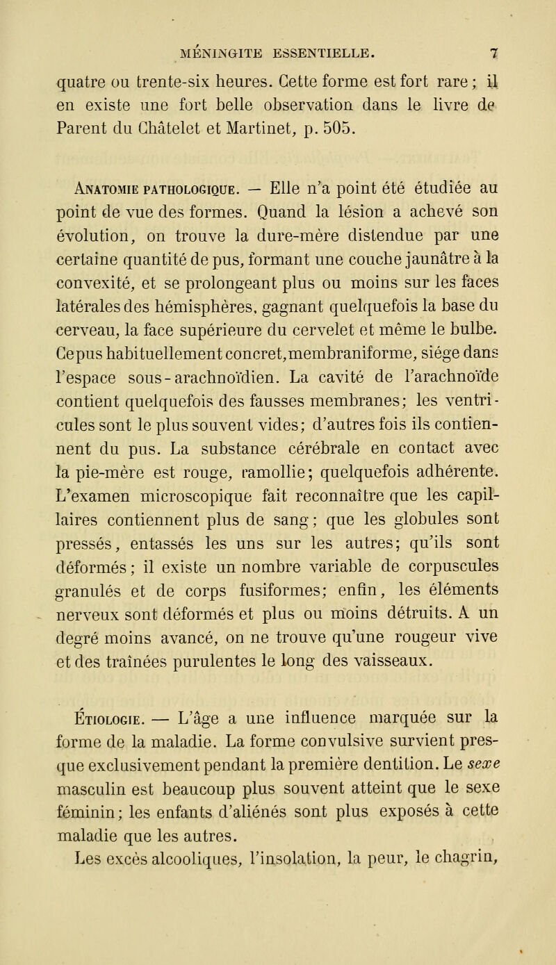 quatre ou trente-six heures. Cette forme est fort rare; il en existe une fort belle observation dans le livre de Parent du Ghâtelet et Martinet, p. 505. Anatomie pathologique. — Elle n'a point été étudiée au point de vue des formes. Quand la lésion a achevé son évolution, on trouve la dure-mère distendue par une certaine quantité de pus, formant une couche jaunâtre à la convexité, et se prolongeant plus ou moins sur les faces latérales des hémisphères, gagnant quelquefois la base du cerveau, la face supérieure du cervelet et même le bulbe. Gepus habituellement concret,membraniforme, siège dans l'espace sous-arachnoïdien. La cavité de l'arachnoïde contient quelquefois des fausses membranes; les ventri- cules sont le plus souvent vides; d'autres fois ils contien- nent du pus. La substance cérébrale en contact avec la pie-mère est rouge, ramollie; quelquefois adhérente. L'examen microscopique fait reconnaître que les capil- laires contiennent plus de sang ; que les globules sont pressés, entassés les uns sur les autres; qu'ils sont déformés ; il existe un nombre variable de corpuscules granulés et de corps fusiformes; enfin, les éléments nerveux sont déformés et plus ou moins détruits. A un degré moins avancé, on ne trouve qu'une rougeur vive et des traînées purulentes le long des vaisseaux. Étiologie. — L'âge a une influence marquée sur la forme de la maladie. La forme convulsive survient pres- que exclusivement pendant la première dentition. Le sexe masculin est beaucoup plus souvent atteint que le sexe féminin; les enfants d'aliénés sont plus exposés à cette maladie que les autres. Les excès alcooliques, l'insolation, la peur, le chagrin.