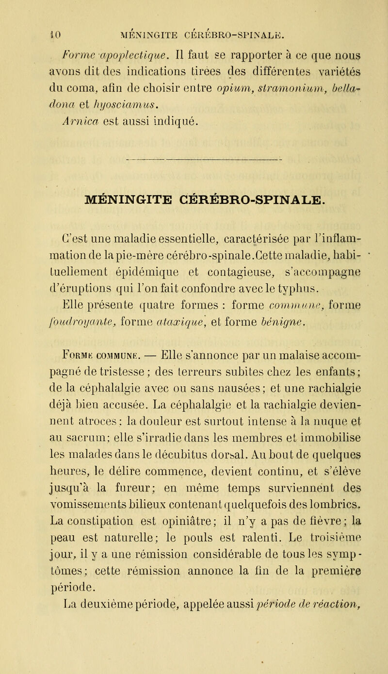 Forme apoplectique. Il faut se rapporter à ce que nous avons dit des indications tirées des différentes variétés du coma, afin de choisir entre opium, stramoniumj, bella- dona et hyosciamus. Arnica est aussi indiqué. MÉNINGITE CÉRÉBRO-SPINALE. C'est une maladie essentielle, caractérisée par Tinflam- mationde la pie-mère cérébro-spinale.Cette maladie, habi- lueliement épidémique et contagieuse, s'accompagne d'éruptions qui l'on fait confondre avec le typhus. Elle présente quatre formes : forme commune, forme foudroyante, forme ataxique, et forme bénigne. FoRMK COMMUNE. — Elle S aunouce par un malaise accom- pagné de tristesse ; des terreurs subites chez les enfants; de la céphalalgie avec ou sans nausées ; et une rachialgie déjà bien accusée. La céphalalgie et la rachialgie devien- nent atroces : la douleur est surtout intense à la nuque et au sacrum; elle s'irradie dans les membres et immobilise les malades dans le décubitus dorsal. Au bout de quelques heures, le délire commence, devient continu, et s'élève jusqu'à la fureur; en même temps surviennent des vomissements bilieux contenant quelquefois des lombrics. La constipation est opiniâtre; il n'y a pas de fièvre; la peau est naturelle; le pouls est ralenti. Le troisième jour, il y a une rémission considérable de tous les symp- tômes; cette rémission annonce la fin de la première période. La deuxième période, appelée aussi jomoc^e c?e reac^^o?^,