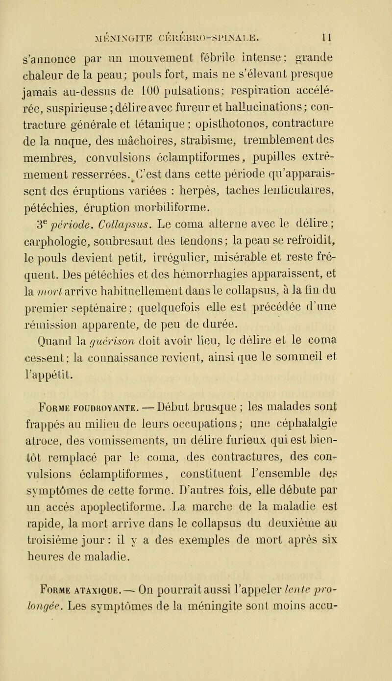 mknixctIte cérébro-spinale. ' U s'annonce par un mouvement fébrile intense; grande chaleur de la peau; pouls fort, mais ne s'élevant presque jamais au-dessus de 100 pulsations; respiration accélé- rée, suspirieuse ; délire avec fureur et hallucinations ; con- tracture générale et tétanique ; opisthotonos, contracture de la nuque, des mâchoires, strabisme, tremblement des membres, convulsions éclamptiformes, pupilles extrê- mement resserrées. C'est dans cette période qu'apparais- sent des éruptions variées : herpès, taches lenticulaires, pétéchies, éruption morbihforme. ^^période. Collapsus. Le coma alterne avec le délire; carphologie, soubresaut des tendons ; la peau se refroidit, le pouls devient petit, irrégulier, misérable et reste fré- quent. Des pétéchies et des hémorrhagies apparaissent, et la mort arrive habituellement dans le collapsus, à la fm du premier septénaire; quelquefois elle est précédée d'une rémission apparente, de peu de durée. Quand la guérison doit avoir heu, le délire et le coma cessent ; la connaissance revient, ainsi que le sommeil et l'appétit. Forme foudroyante. — Début brusque ; les malades sont frappés au milieu de leurs occupations; une céphalalgie atroce, des vomissements, un délire furieux qui est bien- tôt remplacé par le coma, des contractures, des con- vulsions éclamptiformes, constituent l'ensemble des symptômes de cette forme. D'autres fois, elle débute par un accès apoplectiforme. La marche de la maladie est rapide, la mort arrive dans le collapsus du deuxième au troisième jour : il y a des exemples de mort après six heures de maladie. Forme ataxique.— On pourrait aussi rap[)eler lente 'pro- longée. Les symptômes de la méningite sont moins accu-