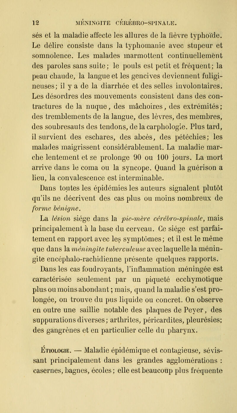 ses et la maladie affecte les allures de la lièvre typhoïde. Le délire consiste dans la typhomanie avec stupeur et somnolence. Les malades marmottent continuellement des paroles sans suite; le pouls est petit et fréquent; la peau chaude, la langue et les gencives deviennent fuligi- neuses; il y a de la diarrhée et des selles involontaires. Les désordres des mouvements consistent dans des con- tractures de la nuque, des mâchoires, des extrémités ; des tremblements de la langue, des lèvres, des membres, des soubresauts des tendons, de la carphologie. Plus tard, il survient des eschares, des abcès, des pétéchies; les malades maigrissent considérablement. La maladie mar- che lentement et se prolonge 90 ou 100 jours. La mort arrive dans le coma ou la syncope. Quand la guérison a lieu, la convalescence est interminable. Dans toutes les épidémies les auteurs signalent plutôt qu'ils ne décrivent des cas plus ou moins nombreux de forme bénigne. La lésion siège dans la pie-mère cérébro-spinale, mais principalement à la base du cerveau. Ce siège est parfai- tement en rapport avec les symptômes ; et il est le même que dans la méningite tuberculeuse avec laquelle la ménin- gite encéphalo-rachidienne présente quelques rapports. Dans les cas foudroyants, l'inflammation méningée est caractérisée seulement par un piqueté ecchymotique plus ou moins abondant ; mais, quand la maladie s'est pro- longée, on trouve du pus liquide ou concret. On observe en outre une saillie notable des plaques de Peyer, des suppurations diverses; arthrites, péricardites, pleurésies; des gangrènes et en particulier celle du pharynx. Etiologie. — Maladie épidémique et contagieuse, sévis- sant principalement dans les grandes agglomérations : casernes, bagnes, écoles; elle est beaucoup plus fréquente