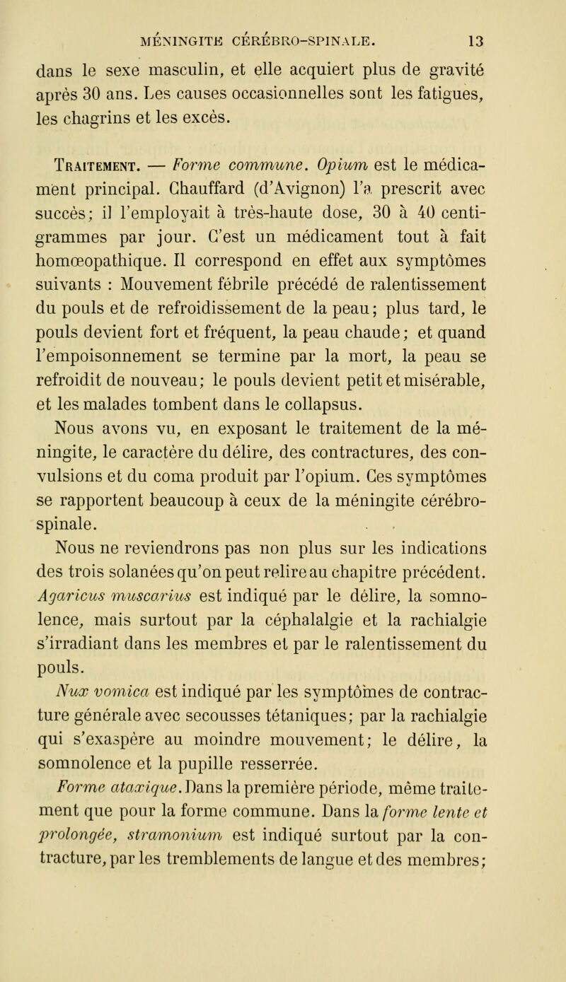 dans le sexe masculin, et elle acquiert plus de gravité après 30 ans. Les causes occasionnelles sont les fatigues, les chagrins et les excès. Traitement. — Forme commune. Opium est le médica- ment principal. Chauffard (d'Avignon) l'a prescrit avec succès; i] l'employait à très-haute dose, 30 à 40 centi- grammes par jour. C'est un médicament tout à fait homœopathique. Il correspond en effet aux symptômes suivants : Mouvement fébrile précédé de ralentissement du pouls et de refroidissement de la peau ; plus tard, le pouls devient fort et fréquent, la peau chaude; et quand l'empoisonnement se termine par la mort, la peau se refroidit de nouveau; le pouls devient petit et misérable, et les malades tombent dans le collapsus. Nous avons vu, en exposant le traitement de la mé- ningite, le caractère du délire, des contractures, des con- vulsions et du coma produit par l'opium. Ces symptômes se rapportent beaucoup à ceux de la méningite cérébro- spinale. Nous ne reviendrons pas non plus sur les indications des trois solanées qu'on peut relire au chapitre précédent. Agaricus muscarius est indiqué par le délire, la somno- lence, mais surtout par la céphalalgie et la rachialgie s'irradiant dans les membres et par le ralentissement du pouls. Nux vomica est indiqué par les symptôrnes de contrac- ture générale avec secousses tétaniques; par ]a rachialgie qui s'exaspère au moindre mouvement; le délire, la somnolence et la pupille resserrée. Forme ataxique.Dams la première période, même traite- ment que pour la forme commune. Dans lo. forme lente et prolongée, stramonium est indiqué surtout par la con- tracture, par les tremblements de langue et des membres;