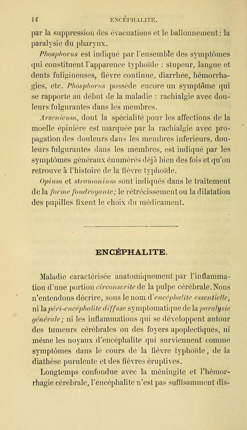 par la suppression des évacuations et le ballonnement; la paralysie du pharynx. Phosidhorus est indiqué par l'ensemble des symptômes qui constituent l'apparence typhoïde : stupeur, langue et dents fuligineuses, fièvre continue, diarrhée, hémorrha- gies, etc. Phosphonos possède encore un symptôme qui se rapporte au début de la maladie : rachialgie avec dou- leurs fulgurantes dans les membres. Arsenlcum, dont la spécialité pour les affections de la moelle épinière est marquée par la rachialgie avec pro- pagation des douleurs dans les membres inférieurs, dou- leurs fulgurantes dans les membres, est indiqué par les symptômes généraux énumérés déjà bien des fois et qu'on retrouve à l'histoire de la fièvre typhoïde. OpiK/ni et stramoniwni sont indiqués dans le traitement de la forme foudroyante; le rétrécissement ou la dilatation des pupilles fixent le choix du médicament. ENCEPHALITE. Maladie caractérisée anatomiquement par l'inflamma- tion d'une portion circonscrite de la pulpe cérébrale. Nous n'entendons décrire, sous le nom dJencéphalite essentielle, ni \dipéri-encéphalite diffuse symptomatique de la paralysie générale ; ni les inflammations qui se développent autour des tumeurs cérébrales ou des foyers apoplectiques, ni même les noyaux d'encéphalite qui surviennent comme symptômes dans le cours de la fièvre typhoïde, de la diathèse purulente et des fièvres éruptives. Longtemps confondue avec la méningite et l'hémor- rhagie cérébrale, l'encéphalite n'est pas suffisamment dis-