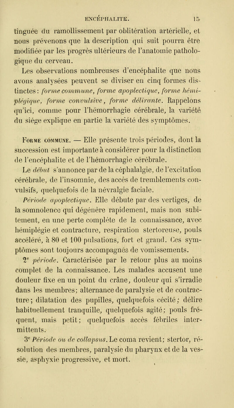 tinguée du ramollissement par oblitération artérielle, et nous prévenons que la description qui suit pourra être modifiée par les progrès ultérieurs de l'anatomie patholo- gique du cerveau. Les observations nombreuses d'encéphalite que nous avons analysées peuvent se diviser en cinq formes dis- tinctes : forme commune, forme apoplectique, forme hémi- plégique, forme convulsive, forme délirante. Rappelons qu'ici, comme pour l'hémorrhagie cérébrale, la variété du siège explique en partie la variété des symptômes. Forme commune. — Elle présente trois périodes, dont la succession est importante à considérer pour la distinction de l'encéphalite et de l'hémorrhagie cérébrale. Le début s'annonce par de la céphalalgie, de l'excitation cérébrale, de l'insomnie, des accès de tremblements con- vulsifs, quelquefois de la névralgie faciale. Période apoplectique. Elle débute par des vertiges, de la somnolence qui dégénère rapidement, mais non subi- tement, en une perte complète de la connaissance, avec hémiplégie et contracture, respiration stertoreuse, pouls accéléré, à 80 et 100 pulsations, fort et grand. Ces sym- ptômes sont toujours accompagnés de vomissements. 2^ période. Caractérisée par le retour plus au moins complet de la connaissance. Les malades accusent une douleur fixe en un point du crâne, douleur qui s'irradie dans les membres; alternance de paralysie et de contrac- ture; dilatation des pupilles, quelquefois cécité; délire habituellement tranquille, quelquefois agité; pouls fré- quent, mais petit; quelquefois accès fébriles inter- mittents. 3^ Période ou de collapsics. Le coma revient; stertor, ré- solution des membres, paralysie du pharynx et de la ves- sie, asphyxie progressive, et mort.