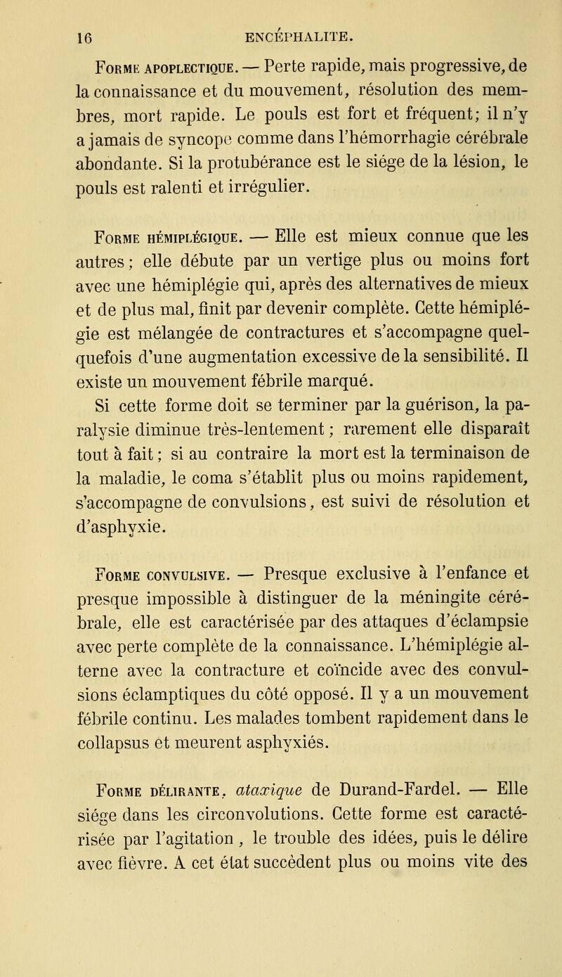 Forme apoplectique. — Perte rapide, mais progressive, de la connaissance et du mouvement, résolution des mem- bres, mort rapide. Le pouls est fort et fréquent; il n'y a jamais de syncope comme dans Thémorrhagie cérébrale abondante. Si la protubérance est le siège de la lésion, le pouls est ralenti et irrégulier. Forme hémiplégique. — Elle est mieux connue que les autres ; elle débute par un vertige plus ou moins fort avec une hémiplégie qui, après des alternatives de mieux et de plus mal, finit par devenir complète. Cette hémiplé- gie est mélangée de contractures et s'accompagne quel- quefois d'une augmentation excessive delà sensibilité. Il existe un mouvement fébrile marqué. Si cette forme doit se terminer par la guérison, la pa- ralysie diminue très-lentement ; rarement elle disparaît tout à fait ; si au contraire la mort est la terminaison de la maladie, le coma s'établit plus ou moins rapidement, s'accompagne de convulsions, est suivi de résolution et d'asphyxie. Forme convulsive. — Presque exclusive à l'enfance et presque impossible à distinguer de la méningite céré- brale, elle est caractérisée par des attaques d'éclampsie avec perte complète de la connaissance. L'hémiplégie al- terne avec la contracture et coïncide avec des convul- sions éclamptiques du côté opposé. Il y a un mouvement fébrile continu. Les malades tombent rapidement dans le collapsus et meurent asphyxiés. Forme délirante, ataœique de Durand-Fardel. — Elle siège dans les circonvolutions. Cette forme est caracté- risée par l'agitation , le trouble des idées, puis le délire avec fièvre. A cet état succèdent plus ou moins vite des