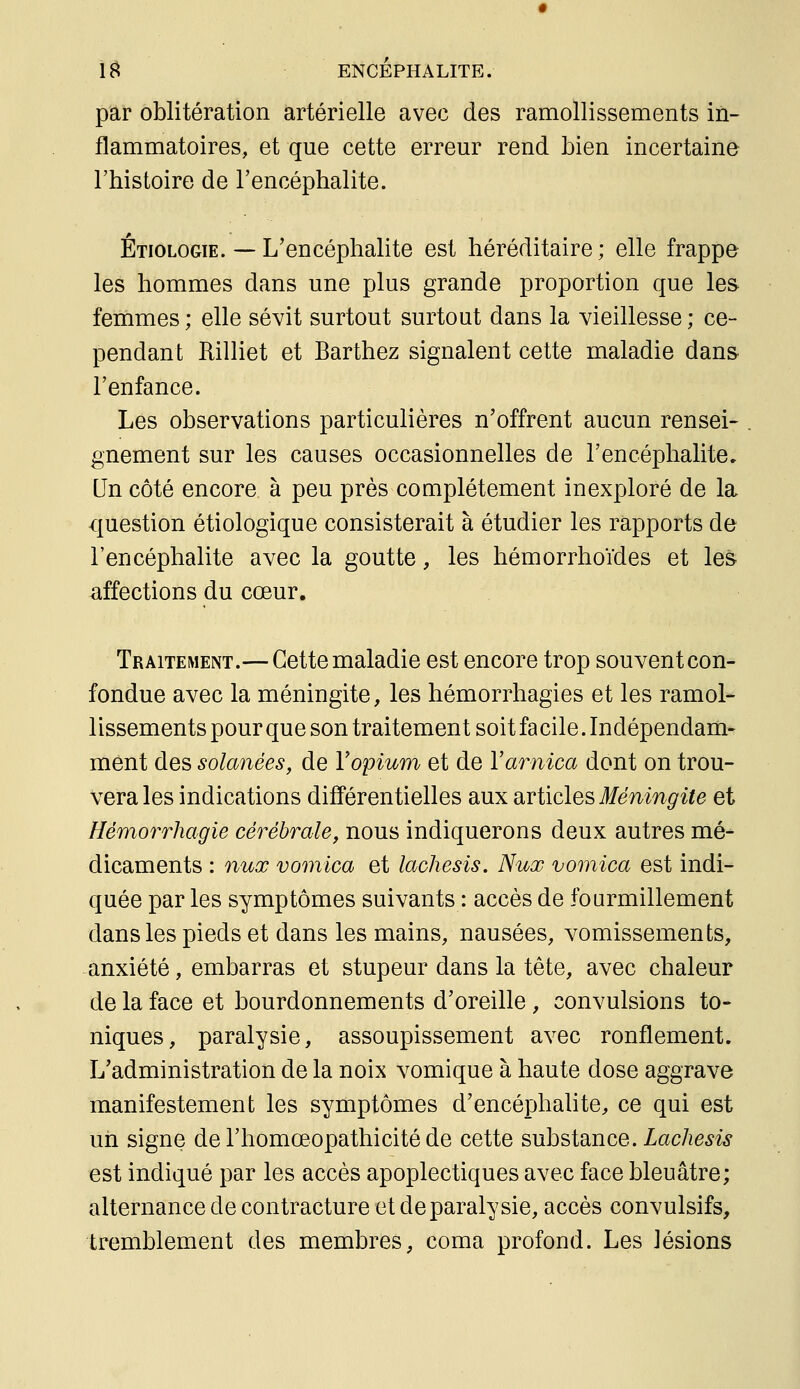 par oblitération artérielle avec des ramollissements in- flammatoires, et que cette erreur rend bien incertaine l'histoire de l'encéphalite. Étiologie. — L'encéphalite est héréditaire ; elle frappe les hommes dans une plus grande proportion que les femmes ; elle sévit surtout surtout dans la vieillesse ; ce- pendant RilHet et Barthez signalent cette maladie dans l'enfance. Les observations particulières n'offrent aucun rensei- gnement sur les causes occasionnelles de l'encéphalite. Qn côté encore à peu près complètement inexploré de la question étiologique consisterait à étudier les rapports de l'encéphalite avec la goutte, les hémorrhoïdes et les affections du cœur. Traitement.— Cette maladie est encore trop souvent con- fondue avec la méningite, les hémorrhagies et les ramol- lissements pour que son traitement soit facile. Indépendam- ment des solanées, de V opium et de Y arnica dont on trou- vera les indications différentielles aux articles #emn^^^e et Hémo7^rhagie cérébrale, nous indiquerons deux autres mé- dicaments : nux vomica et lachesis. Nux vomica est indi- quée par les symptômes suivants : accès de fourmillement dans les pieds et dans les mains, nausées, vomissements, anxiété, embarras et stupeur dans la tête, avec chaleur de la face et bourdonnements d'oreille , convulsions to- niques, paralysie, assoupissement avec ronflement. L'administration de la noix vomique à haute dose aggrave manifestement les symptômes d'encéphalite, ce qui est un signe de l'homœopathicité de cette substance. Lachesis est indiqué par les accès apoplectiques avec face bleuâtre; alternance de contracture et de paralysie, accès convulsifs, tremblement des membres, coma profond. Les lésions