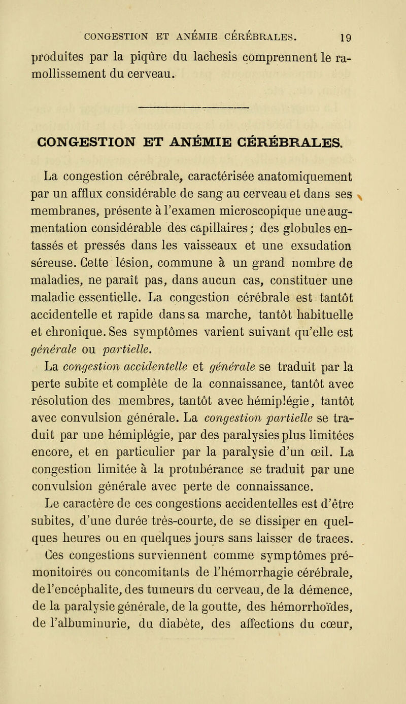 produites par la piqûre du lachesis comprennent le ra- mollissement du cerveau. CONGESTION ET ANEMIE CÉRÉBRALES. La congestion cérébrale, caractérisée anatomiquement par un afflux considérable de sang au cerveau et dans ses membranes, présente à l'examen microscopique une aug- mentation considérable des capillaires ; des globules en- tassés et pressés dans les vaisseaux et une exsudation séreuse. Cette lésion, commune à un grand nombre de maladies, ne parait pas, dans aucun cas, constituer une maladie essentielle. La congestion cérébrale est tantôt accidentelle et rapide dans sa marche, tantôt habituelle et chronique. Ses symptômes varient suivant qu'elle est générale ou partielle. La congestion accidentelle et générale se traduit par la perte subite et complète de la connaissance, tantôt avec résolution des membres, tantôt avec hémiplégie, tantôt avec convulsion générale. La congestion partielle se tra- duit par une hémiplégie, par des paralysies plus limitées encore, et en particulier par la paralysie d'un œil. La congestion limitée à la protubérance se traduit par une convulsion générale avec perte de connaissance. Le caractère de ces congestions accidentelles est d'être subites, d'une durée très-courte, de se dissiper en quel- ques heures ou en quelques jours sans laisser de traces. Ces congestions surviennent comme symptômes pré- monitoires ou concomitants de l'hémorrhagie cérébrale, de l'encéphalite, des tumeurs du cerveau, de la démence, de la paralysie générale, de la goutte, des hémorrhoïdes, de l'albuminurie, du diabète, des affections du cœur.