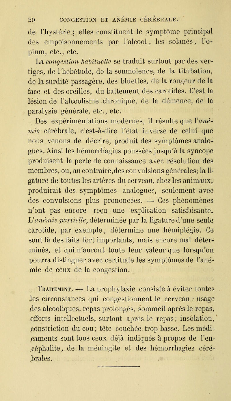 de l'hystérie ; elles constituent le symptôme principal des empoisonnements par l'alcool, les solanés, l'o- pium, etc., etc. La congestion habituelle se traduit surtout par des ver- tiges, de l'hébétude, de la somnolence, de la titubation, de la surdité passagère, des Muettes, de la rougeur dé la face et des oreilles, du battement des carotides. C'est la lésion de l'alcoolisme .chronique, de la démence, de la paralysie générale, etc., etc. Des expérimentations modernes, il résulte que Vané- mie cérébrale, c'est-à-dire l'état inverse de celui que nous venons de décrire, produit des symptômes analo- gues. Ainsi les hémorrliagies poussées jusqu'à la syncope produisent la perte de connaissance avec résolution des membres, ou, au contraire,des convulsions générales; la li- gature de toutes les artères du cerveau, chez les animaux, produirait des symptômes analogues, seulement avec des convulsions plus prononcées. — Ces phénomènes n'ont pas encore reçu une explication satisfaisante. Uanémie partielle, déterminée par la ligature d'une seule carotide, par exemple, détermine une hémiplégie. Ce sont là des faits fort importants, mais encore mal déter- minés, et quin'auront toute leur valeur que lorsqu'on pourra distinguer avec certitude les symptômes de l'ané- mie de ceux de la congestion. Traitemeint. — La prophylaxie consiste à éviter toutes les circonstances qui congestionnent le cerveau : usage des alcooliques, repas prolongés, sommeil après le repas, efforts intellectuels, surtout après le repas; insolation, ^constriction du cou; tête couchée trop basse. Les médi- caments sont tous ceux déjà indiqués à propos de l'en- ^céphalite, de la méningite et des hémorrliagies céré- brales.