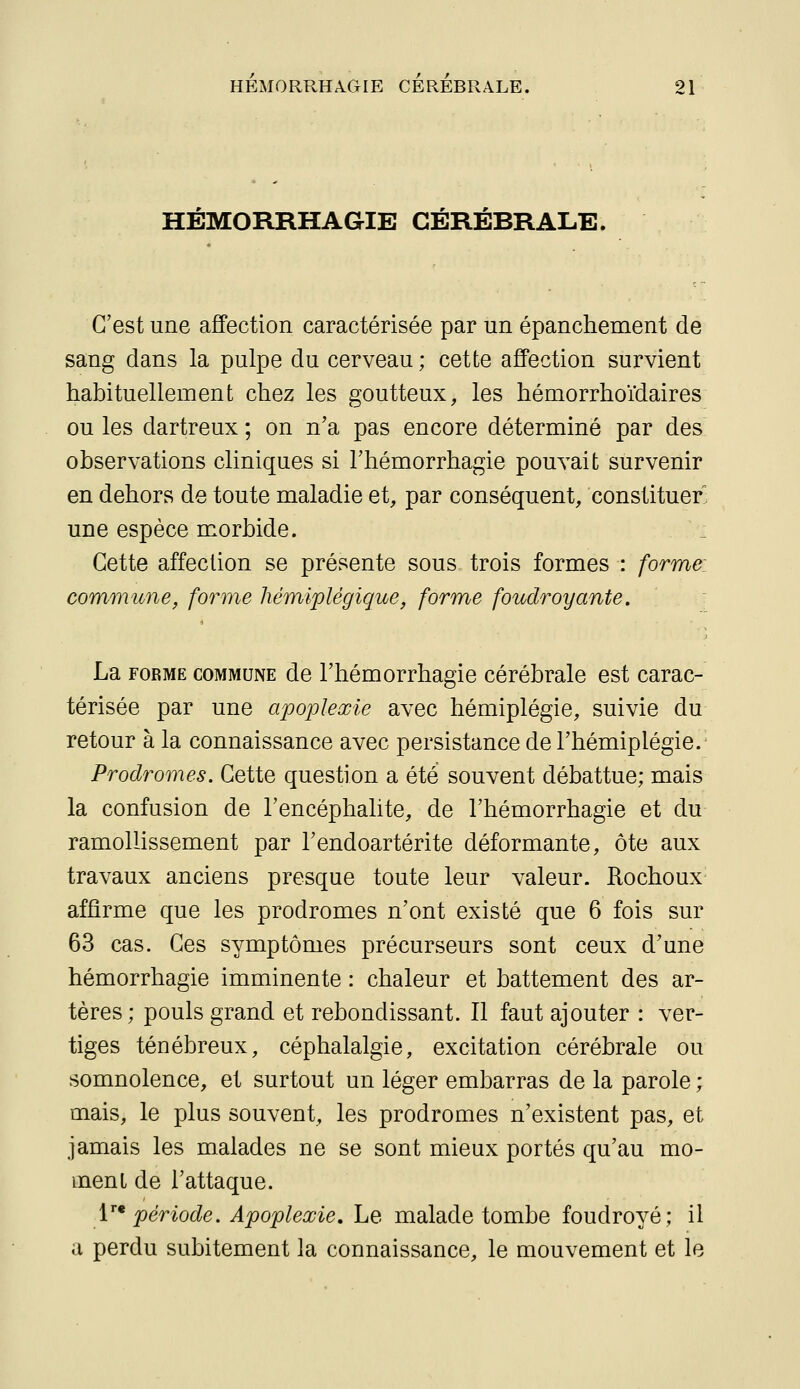 HÉMORRHAGIE CÉRÉBRALE. C'est une affection caractérisée par un épanchement de sang dans la pulpe du cerveau ; cette affection survient habituellement chez les goutteux, les héniorrhoïdaires ou les dartreux ; on n'a pas encore déterminé par des observations cliniques si l'hémorrhagie pouvait survenir en dehors de toute maladie et, par conséquent, constituer une espèce m^orbide. Cette affection se présente sous trois formes : forme commune, forme hémiplégique, forme foudroyante. La FORME COMMUNE de l'hémorrhagie cérébrale est carac- térisée par une apoplexie avec hémiplégie, suivie du retour à la connaissance avec persistance de l'hémiplégie. Prodromes. Cette question a été souvent débattue; mais la confusion de l'encéphalite, de l'hémorrhagie et du ramollissement par l'endoartérite déformante, ôte aux travaux anciens presque toute leur valeur. Rochoux affirme que les prodromes n'ont existé que 6 fois sur 63 cas. Ces symptômes précurseurs sont ceux d'une hémorrhagie imminente : chaleur et battement des ar- tères; pouls grand et rebondissant. Il faut ajouter : ver- tiges ténébreux, céphalalgie, excitation cérébrale ou somnolence, et surtout un léger embarras de la parole ; mais, le plus souvent, les prodromes n'existent pas, et jamais les malades ne se sont mieux portés qu'au mo- ment de l'attaque. V* période. Apoplexie, Le malade tombe foudroyé; il a perdu subitement la connaissance, le mouvement et le