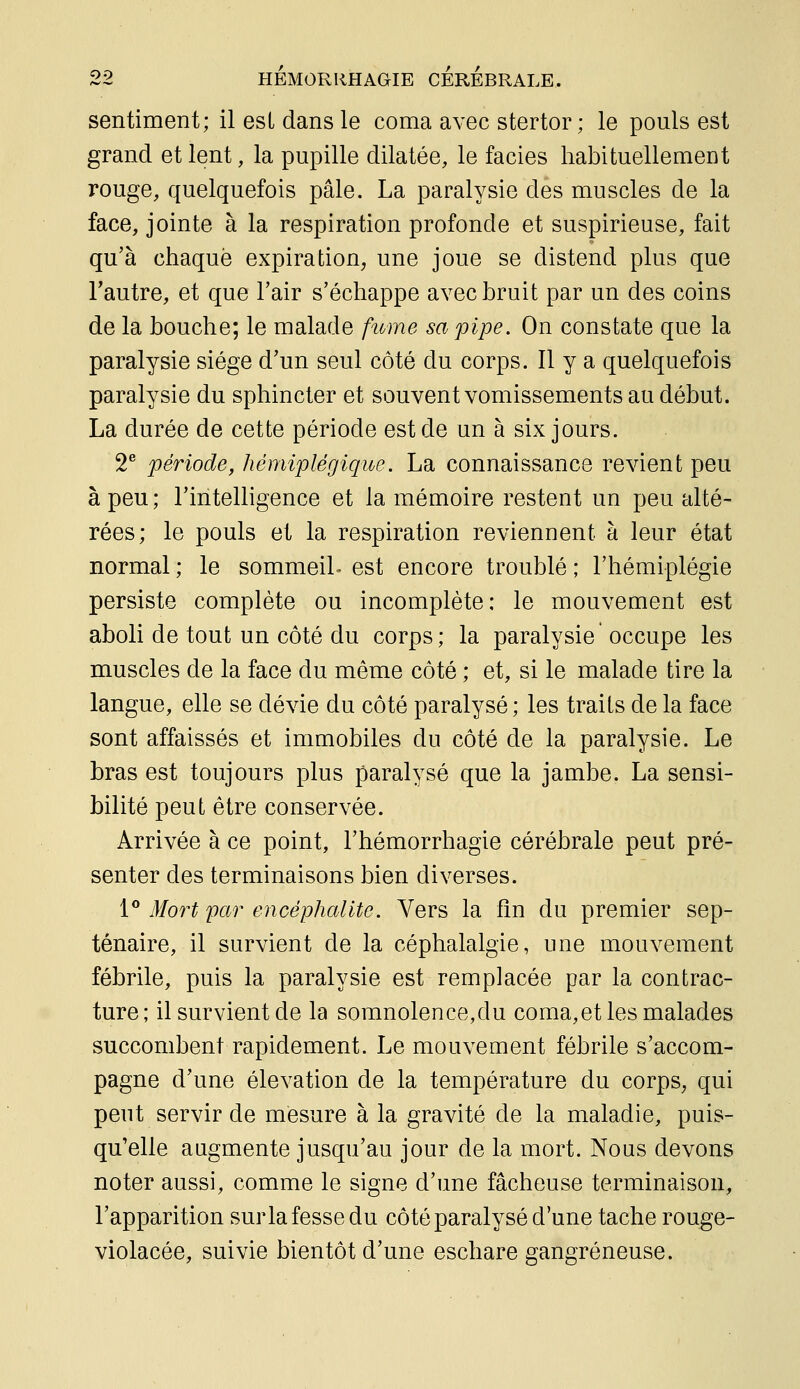 sentiment; il est dans le coma avec stertor ; le pouls est grand et lent, la pupille dilatée, le faciès habituellement rouge, quelquefois pâle. La paralysie des muscles de la face, jointe à la respiration profonde et suspirieuse, fait qu'à chaque expiration, une joue se distend plus que Fautre, et que l'air s'échappe avec bruit par un des coins de la bouche; le malade fume sa pipe. On constate que la paralysie siège d'un seul côté du corps. Il y a quelquefois paralysie du sphincter et souvent vomissements au début. La durée de cette période est de un à six jours. 2^ période, hémiplégique. La connaissance revient peu à peu ; l'intelligence et la mémoire restent un peu alté- rées; le pouls et la respiration reviennent à leur état normal ; le sommeil- est encore troublé ; l'hémiplégie persiste complète ou incomplète: le mouvement est aboli de tout un côté du corps; la paralysie occupe les muscles de la face du même côté ; et, si le malade tire la langue, elle se dévie du côté paralysé; les traits de la face sont affaissés et immobiles du côté de la paralysie. Le bras est toujours plus paralysé que la jambe. La sensi- bilité peut être conservée. Arrivée à ce point, l'hémorrhagie cérébrale peut pré- senter des terminaisons bien diverses. 1** Mort par encéphalite. Vers la fin du premier sep- ténaire, il survient de la céphalalgie, une mouvement fébrile, puis la paralysie est remplacée par la contrac- ture; il survient de la somnolence,du coma,et les malades succombent rapidement. Le mouvement fébrile s'accom- pagne d'une élévation de la température du corps, qui peut servir de mesure à la gravité de la maladie, puis- qu'elle augmente jusqu'au jour de la mort. Nous devons noter aussi, comme le signe d'une fâcheuse terminaison, l'apparition surla fesse du côté paralysé d'une tache rouge- violacée, suivie bientôt d'une eschare gangreneuse.