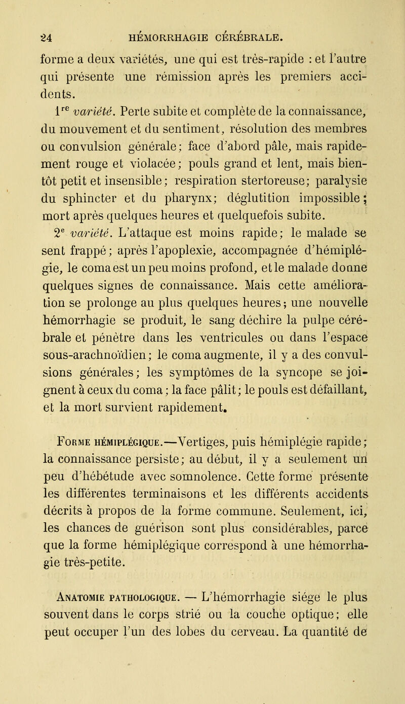 forme a deux variétés, une qui est très-rapide : et l'autre qui présente une rémission après les premiers acci- dents. l*^ variété. Perte subite et complète de la connaissance, du mouvement et du sentiment, résolution des membres ou convulsion générale ; face d'abord pâle, mais rapide- ment rouge et violacée ; pouls grand et lent, mais bien- tôt petit et insensible ; respiration stertoreuse; paralysie du sphincter et du pharynx; déglutition impossible 5 mort après quelques heures et quelquefois subite. 2^ variété. L'attaque est moins rapide; le malade se sent frappé ; après l'apoplexie, accompagnée d'hémiplé- gie, le coma est un peu moins profond, et le malade doane quelques signes de connaissance. Mais cette améliora- tion se prolonge au plus quelques heures ; une nouvelle hémorrhagie se produit, le sang déchire la pulpe céré- brale et pénètre dans les ventricules ou dans l'espace sous-arachnoïdien; le coma augmente, il y a des convul- sions générales; les symptômes de la syncope se joi- gnent à ceux du coma ; la face pâlit; le pouls est défaillant, et la mort survient rapidement. Forme hémiplégique.—Vertiges, puis hémiplégie rapide; la connaissance persiste; au début, il y a seulement uri peu d'hébétude avec somnolence. Cette forme présente les différentes terminaisons et les différents accidents décrits à propos de la forme commune. Seulement, ici, les chances de guérison sont plus considérables, parce que la forme hémiplégique correspond à une hémorrha- gie très-petite. Anatomie pathologique. — L'hémorrhagie siège le plus souvent dans le corps strié ou la couche optique ; elle peut occuper l'un des lobes du cerveau. La quantité de