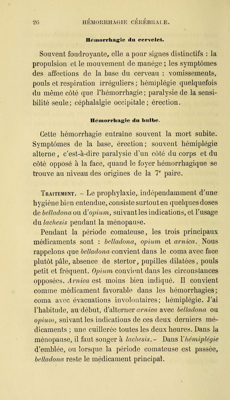 Hémorrhagîe du cervelet. Souvent foudroyante, elle a pour signes distinctifs : la propulsion et le mouvement de manège ; les symptômes des affections de la base du cerveau : vomissements, pouls et respiration irréguliers ; hémiplégie quelquefois du môme côté que Thémorrhagie ; paralysie de la sensi- bilité seule; céphalalgie occipitale; érection. Héinorrhagie du bulbe. Cette hémorrhagie entraine souvent la mort subite. Symptômes de la base, érection; souvent hémiplégie alterne, c'est-à-dire paralysie d'un côté du corps et du côté opposé à la face, quand le foyer hémorrhagique se trouve au niveau des origines de la 7^ paire. Traitement. - Le prophylaxie, indépendamment d'une hygiène bien entendue, consiste surtout en quelques doses de helladona ou à! opium y suivant les indications, et Tusage du lachesis pendant la ménopause. Pendant la période comateuse, les trois principaux médicaments sont : helladona, opium et arnica. Nous rappelons que helladona convient dans le coma avec face plutôt pâle, absence de stertor, pupilles dilatées, pouls petit et fréquent. Opium convient dans les circonstances opposées. Arnica est moins bien indiqué. Il convient comme médicament favorable dans les hémorrhagies ; coma avec évacuations involontaires; hémiplégie. J'ai l'habitude, au début, d'alterner arnica avec helladona ou opium, suivant les indications de ces deux derniers mé- dicaments ; une cuillerée toutes les deux heures. Dans la ménopause, il faut songer à lachesis.- Dans Vhémiplégie d'emblée, ou lorsque la période comateuse est passée, helladona reste le médicament principal.