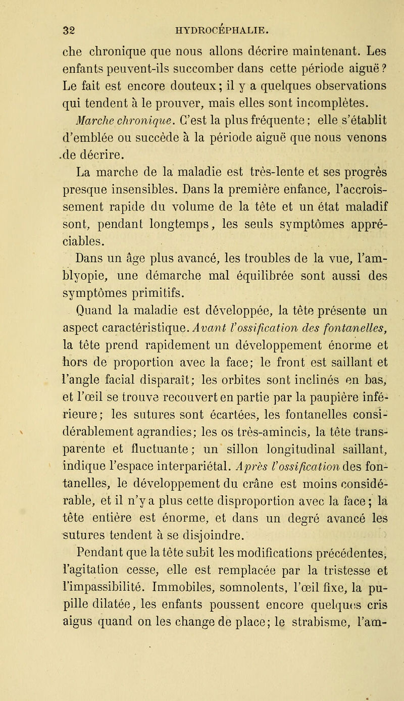 che chronique que nous allons décrire maintenant. Les enfants peuvent-ils succomber dans cette période aiguë ? Le fait est encore douteux ; il y a quelques observations qui tendent à le prouver, mais elles sont incomplètes. Marche chronique. C'est la plus fréquente ; elle s'établit d'emblée ou succède à la période aiguë que nous venons .de décrire. La marche de la maladie est très-lente et ses progrès presque insensibles. Dans la première enfance, l'accrois- sement rapide du volume de la tête et un état maladif sont, pendant longtemps, les seuls symptômes appré- ciables. Dans un âge plus avancé, les troubles de la vue, l'am- blyopie, une démarche mal équilibrée sont aussi des symptômes primitifs. Quand la maladie est développée, la tête présente un aspect caractéristique, ^far?^ Vossification des fontanelles, la tête prend rapidement un développement énorme et hors de proportion avec la face; le front est saillant et l'angle facial disparaît; les orbites sont inclinés en bas, et l'œil se trouve recouvert en partie par la paupière infé- rieure; les sutures sont écartées, les fontanelles consi- dérablement agrandies; les os très-amincis, la tête trans- parente et fluctuante; un sillon longitudinal saillant, indique l'espace interpariétal. Après rossification des fon- tanelles, le développement du crâne est moins considé- rable, et il n'y a plus cette disproportion avec la face ; la tête entière est énorme, et dans un degré avancé les sutures tendent à se disjoindre. Pendant que la tête subit les modifications précédentes^ l'agitation cesse, elle est remplacée par la tristesse et l'impassibilité. Immobiles, somnolents, l'œil fixe, la pu- pille dilatée, les enfants poussent encore quelqutîs cris aigus quand on les change de place; le strabisme, l'am-