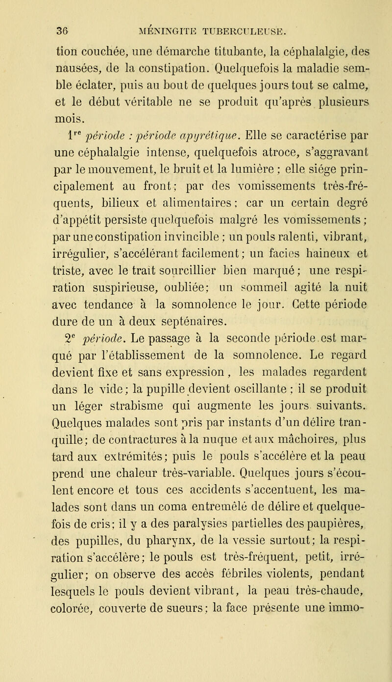 tion couchée, une démarche titubante, la céphalalgie, des nausées, de la constipation. Quelquefois la maladie sem- ble éclater, puis au bout de quelques jours tout se calme, et le début véritable ne se produit qu'après plusieurs mois. 1''^ période : 'période apyrétique. Elle se caractérise par une céphalalgie intense, quelquefois atroce, s'aggravant par le mouvement, le bruit et la lumière ; elle siège prin- cipalement au front; par des vomissements très-fré- quents, bilieux et ahmentaires ; car un certain degré d'appétit persiste quelquefois malgré les vomissements ; par une constipation invincible ; un pouls ralenti, vibrant, irrégulier, s'accélérant facilement ; un faciès haineux et triste, avec le trait sourcillier bien marqué ; une respi- ration suspirieuse, oubliée; un sommeil agité la nuit avec tendance à la somnolence le jour. Cette période dure de un à deux septénaires. 2^ joe'rioc?^. Le passage à la seconde période.est mar- qué par l'établissement de la somnolence. Le regard devient fixe et sans expression , les malades regardent dans le vide; la pupille devient oscillante ; il se produit un léger strabisme qui augmente les jours suivants. Quelques malades sont pris par instants d'un délire tran- quille; de contractures à la nuque et aux mâchoires, plus tard aux extrémités; puis le pouls s'accélère et la peau prend une chaleur très-variable. Quelques jours s'écou- lent encore et tous ces accidents s'accentuent, les ma- lades sont dans un coma entremêlé de délire et quelque- fois de cris; il y a des paralysies partielles des paupières, des pupilles, du pharynx, de la vessie surtout; la respi- ration s'accélère ; le pouls est très-fréquent, petit, irré- gulier; on observe des accès fébriles violents, pendant lesquels le pouls devient vibrant, la peau très-chaude, colorée, couverte de sueurs ; la face présente une immo-