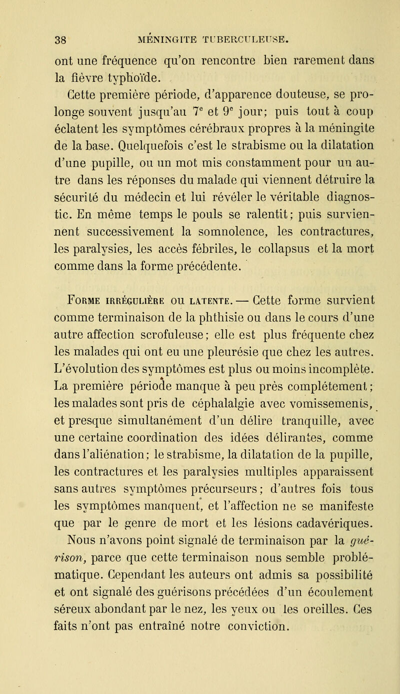 ont une fréquence qu'on rencontre bien rarement dans la fièvre typhoïde. Cette première période, d'apparence douteuse, se pro- longe souvent jusqu'au 7*^ et 9 jour; puis tout à coup éclatent les symptômes cérébraux propres à la méningite de la base. Quelquefois c'est le strabisme ou la dilatation d'une pupille, ou un mot mis constamment pour un au- tre dans les réponses du malade qui viennent détruire la sécurité du médecin et lui révéler le véritable diagnos- tic. En même temps le pouls se ralentit; puis survien- nent successivement la somnolence, les contractures, les paralysies, les accès fébriles, le collapsus et la mort comme dans la forme précédente. Forme irrégulière ou latente. — Cette forme survient comme terminaison de la phthisie ou dans le cours d'une autre affection scrofuleuse; elle est plus fréquente chez les malades qui ont eu une pleurésie que chez les autres. L'évolution des symptômes est plus ou moins incomplète. La première période manque à peu près complètement ; les malades sont pris de céphalalgie avec vomissements, et presque simultanément d'un délire tranquille, avec une certaine coordination des idées délirantes, comme dans l'aliénation; le strabisme, la dilatation de la pupille, les contractures et les paralysies multiples apparaissent sans autres symptômes précurseurs ; d'autres fois tous les symptômes manquent, et l'affection ne se manifeste que par le genre de mort et les lésions cadavériques. Nous n'avons point signalé de terminaison par la gué- rison, parce que cette terminaison nous semble problé- matique. Cependant les auteurs ont admis sa possibilité et ont signalé des guérisons précédées d'un écoulement séreux abondant par le nez, les yeux ou les oreilles. Ces faits n'ont pas entraîné notre conviction.