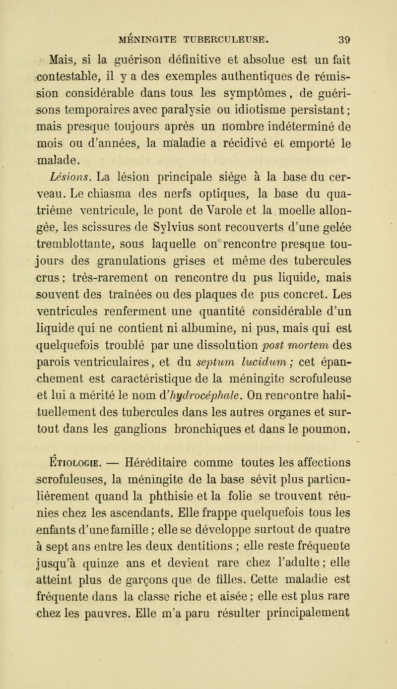 Mais, si la guérison définitive et absolue est un fait contestable, il y a des exemples authentiques de rémis- sion considérable dans tous les symptômes, de guéri- sons temporaires avec paralysie ou idiotisme persistant ; mais presque toujours après un nombre indéterminé de mois ou d'années, la maladie a récidivé eL emporté le malade. Lésions. La lésion principale siège à la base du cer- veau. Le chiasma des nerfs optiques, la base du qua- trième ventricule, le pont de Varole et la moelle allon- gée, les scissures de Sylvius sont recouverts d'une gelée tremblottante^ sous laquelle on rencontre presque tou- jours des granulations grises et même des tubercules crus ; très-rarement on rencontre du pus liquide, mais souvent des traînées ou des plaques de pus concret. Les ventricules renferment une quantité considérable d'un liquide qui ne contient ni albumine, ni pus, mais qui est quelquefois troublé par une dissolution post mortem des parois ventriculaires, et du septum lucidum ; cet épan- chement est caractéristique de la méningite scrofuleuse et lui a mérité le nom d'hydrocéphale. On rencontre habi- tuellement des tubercules dans les autres organes et sur- tout dans les ganglions bronchiques et dans le poumon. Etiologie. — Héréditaire comme toutes les affections scrofuleuses, la méningite de la base sévit plus particu- lièrement quand la phthisie et la folie se trouvent réu- nies chez les ascendants. Elle frappe quelquefois tous les enfants d'une famille ; elle se développe surtout de quatre à sept ans entre les deux dentitions ; elle reste fréquente jusqu'à quinze ans et devient rare chez l'adulte; elle atteint plus de garçons que de filles. Cette maladie est fréquente dans la classe riche et aisée ; elle est plus rare chez les pauvres. Elle m'a paru résulter principalement