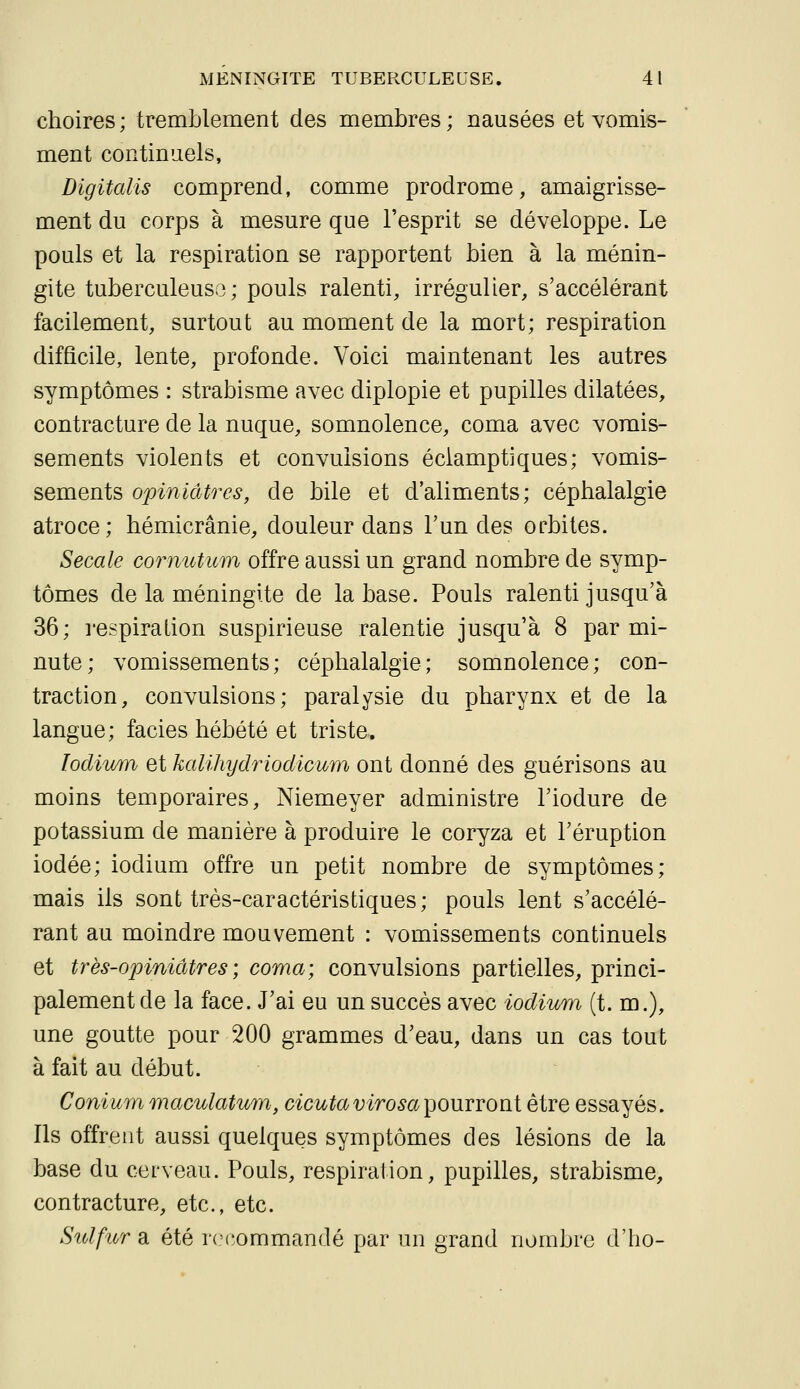 choires; tremblement des membres; nausées et vomis- ment continuels, Digitalis comprend, comme prodrome, amaigrisse- ment du corps à mesure que l'esprit se développe. Le pouls et la respiration se rapportent bien à la ménin- gite tuberculeuse; pouls ralenti, irrégulier, s'accélérant facilement, surtout au moment de la mort; respiration difficile, lente, profonde. Voici maintenant les autres symptômes : strabisme avec diplopie et pupilles dilatées, contracture de la nuque, somnolence, coma avec vomis- sements violents et convulsions éclamptiques; vomis- sements opiniâtres, de bile et d'aliments; céphalalgie atroce; hémicrânie, douleur dans Tun des orbites. Secale cornutum offre aussi un grand nombre de symp- tômes de la méningite de la base. Pouls ralenti jusqu'à 36; l'espiralion suspirieuse ralentie jusqu'à 8 par mi- nute; vomissements; céphalalgie; somnolence; con- traction, convulsions; paralysie du pharynx et de la langue; faciès hébété et triste, lodiv/m et kalihydriodicum ont donné des guérisons au moins temporaires, Niemeyer administre Tiodure de potassium de manière à produire le coryza et l'éruption iodée; iodium offre un petit nombre de symptômes; mais ils sont très-caractéristiques; pouls lent s'accélé- rant au moindre mouvement : vomissements continuels et très-opiniâtres ; coma; convulsions partielles, princi- palement de la face. J'ai eu un succès avec iodium (t. m.), une goutte pour 200 grammes d'eau, dans un cas tout à fait au début. Conium maculatmn, cicutavirosa'pourront être essayés. Ils offrent aussi quelques symptômes des lésions de la base du cerveau. Pouls, respiration, pupilles, strabisme, contracture, etc., etc. Sidfur a été rci-ommandé par un grand nombre d'ho-