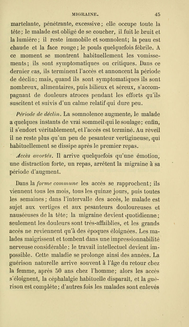 martelante, pénétrante, excessive; elle occupe toute la tête ; le malade est obligé de se coucher, il fuit le bruit et la lumière; il reste immobile et somnolent; la peau est chaude et la face rouge; le pouls quelquefois fébrile. A ce moment se montrent habituellement les vomisse- ments; ils sont symptomatiques ou critiques. Dans ce dernier cas, ils terminent l'accès et annoncent la période de déclin; mais, quand ils sont symptomatiques ils sont nombreux, alimentaires, puis bilieux et séreux, s'accom- pagnant de douleurs atroces pendant les efforts qu'ils suscitent et suivis d'un calme relatif qui dure peu. Période de déclin. La somnolence augmente, le malade a quelques instants de vrai sommeil qui le soulage; enfin, il s'endort véritablement, et l'accès est terminé. Au réveil il ne reste plus qu'un peu de pesanteur vertigineuse, qui habituellement se dissipe après le premier repas. Jccès avortés. Il arrive quelquefois qu'une émotion, une distraction forte, un repas, arrêtent la migraine à sa période d'augment. Dans la forme commune les accès se rapprochent ; ils viennent tous les mois, tous les quinze jours, puis toutes les semaines ; dans l'intervalle des accès, le malade est sujet aux vertiges et aux pesanteurs douloureuses et nauséeuses delà tête; la migraine devient quotidienne; seulement les douleurs sont très-affaiblies, et les grands accès ne reviennent qu'à des époques éloignées. Les ma- lades maigrissent et tombent dans une impressionnabilité nerveuse considérable ; le travail intellectuel devient im- possible. Cette maladie se prolonge ainsi des années. La guérison naturelle arrive souvent à l'âge du retour chez la femme, après 50 ans chez l'homme; alors les accès s'éloignent, la céphalalgie habiluelle disparaît, et la gué- rison est complète ; d'autres fois les malades sont enlevés