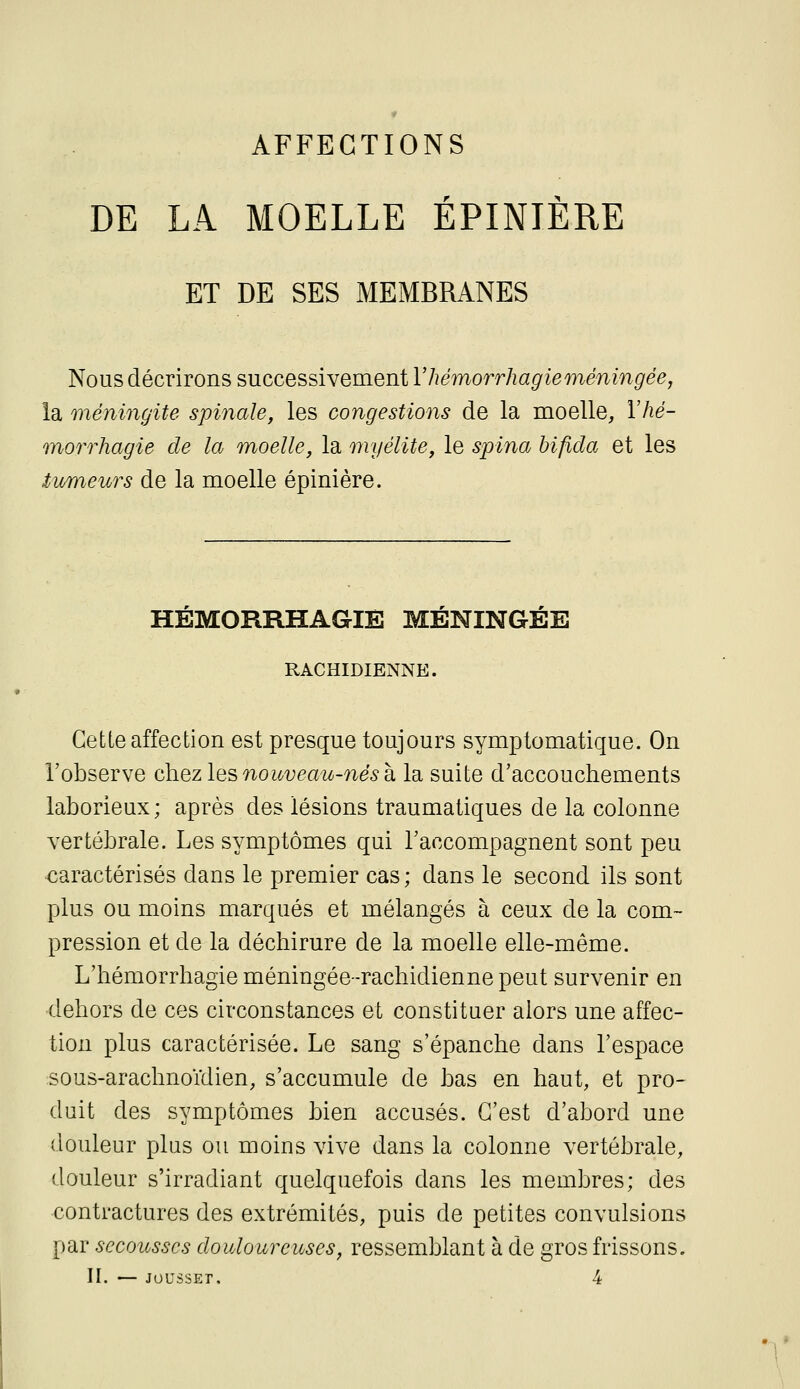 AFFECTIONS DE LA MOELLE ÉPINIÈRE ET DE SES MEMBRANES Nous décrirons successivement Vhémorrhagieméningée, la méningite spinale, les congestions de la moelle, Vhé- morrhagie de la moelle, la myélite, le spina bifida et les iv/meurs de la moelle épinière. HEMORRHAGIÈ MENINGEE RACHIDIENNE. Cette affection est presque toujours symptomatique. On l'observe chez les nouveau-nés k la suite d'accouchements laborieux; après des lésions traumatiques de la colonne vertébrale. Les symptômes qui l'accompagnent sont peu caractérisés dans le premier cas ; dans le second ils sont plus ou moins marqués et mélangés à ceux de la com- pression et de la déchirure de la moelle elle-même. L'hémorrhagieméningée-rachidiennepeut survenir en dehors de ces circonstances et constituer alors une affec- tion plus caractérisée. Le sang s'épanche dans l'espace sous-arachnoïdien, s'accumule de bas en haut, et pro- duit des symptômes bien accusés. C'est d'abord une douleur plus ou moins vive dans la colonne vertébrale, douleur s'irradiant quelquefois dans les membres; des contractures des extrémités, puis de petites convulsions par secousses douloureuses, ressemblant à de gros frissons. II. — JoussEr, 4