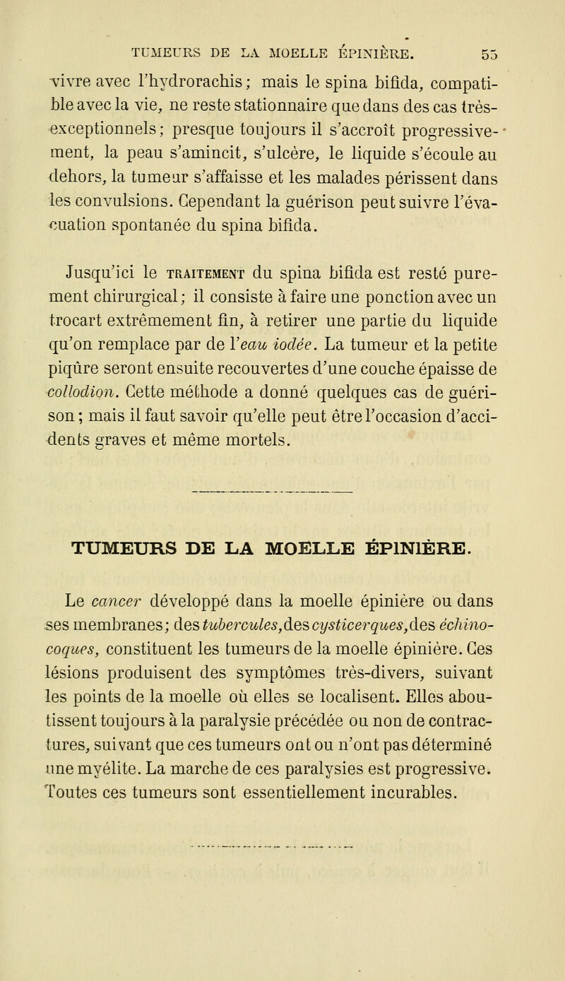 TÏvre avec Thydrorachis ; mais le spina bifîda, compati- ble avec la vie, ne reste stationnaire que dans des cas très- exceptionnels ; presque toujours il s'accroît progressive- ment, la peau s'amincit, s'ulcère, le liquide s'écoule au dehors, la tumeur s'affaisse et les malades périssent dans les convulsions. Cependant la guérison peut suivre l'éva- luation spontanée du spina bifîda. Jusqu'ici le traitement du spina bifîda est resté pure- ment chirurgical; il consiste à faire une ponction avec un trocart extrêmement fin, à retirer une partie du liquide qu'on remplace par de Veau iodée. La tumeur et la petite piqûre seront ensuite recouvertes d'une couche épaisse de coUodion. Cette méthode a donné quelques cas de guéri- son ; mais il faut savoir qu'elle peut être l'occasion d'acci- dents graves et même mortels. TUMEURS DE LA MOELLE ÉPlNlÈRE. Le cancer développé dans la moelle épinière ou dans 5es membranes; des tubercules,des cysticerques,des échino- coques, constituent les tumeurs de la moelle épinière. Ces lésions produisent des symptômes très-divers, suivant les points de la moelle où elles se localisent. Elles abou- tissent toujours à la paralysie précédée ou non de contrac- tures, suivant que ces tumeurs ont ou n'ont pas déterminé une myélite. La marche de ces paralysies est progressive. Toutes ces tumeurs sont essentiellement incurables.