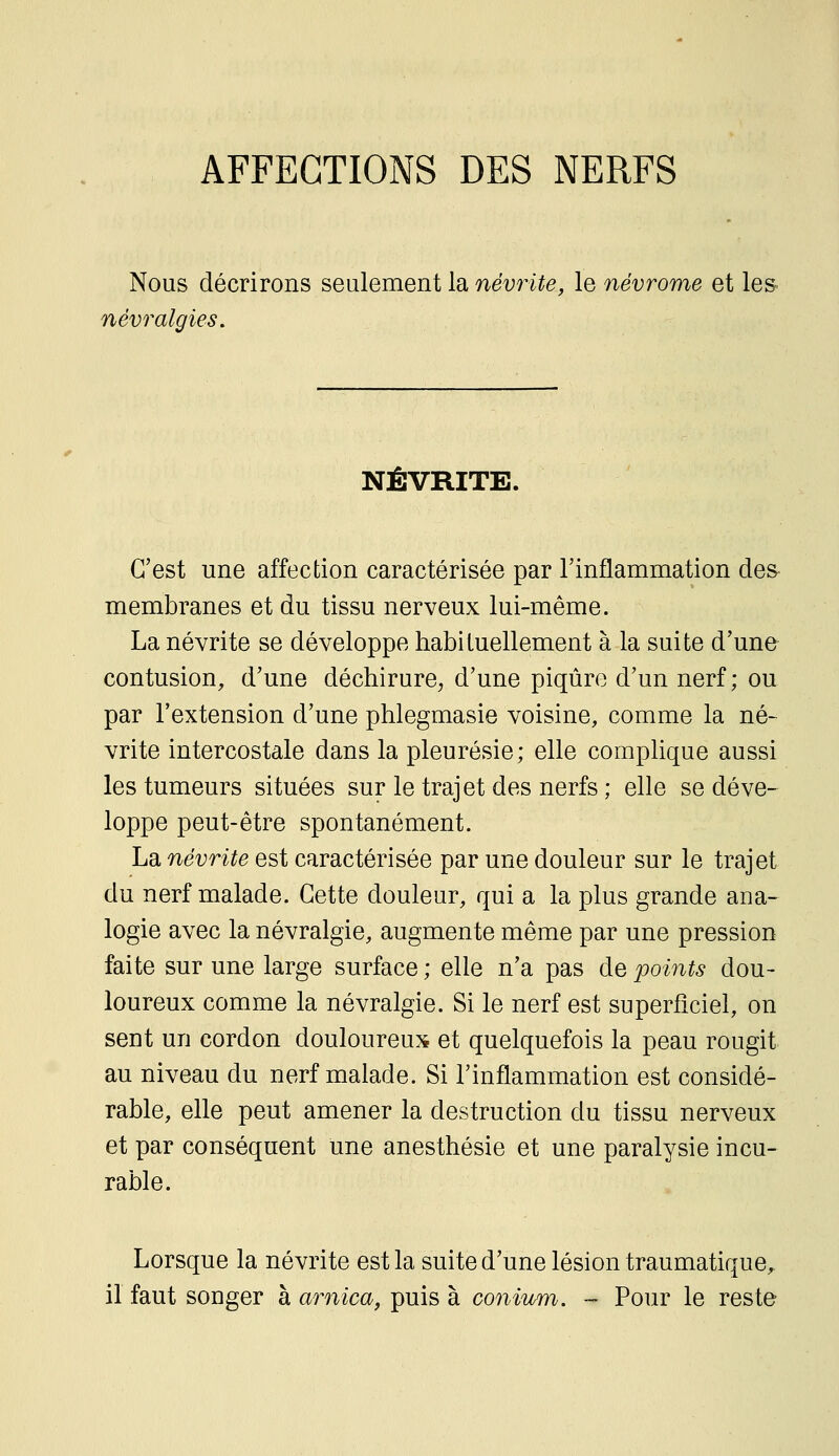 AFFECTIONS DES NERFS Nous décrirons seulement la névrite, le névrome et les névralgies. NÉVRITE. C'est une affection caractérisée par l'inflammation des- membranes et du tissu nerveux lui-même. La névrite se développe habituellement à la suite d'une contusion, d'une déchirure, d'une piqûre d'un nerf; ou par l'extension d'une phlegmasie voisine, comme la né- vrite intercostale dans la pleurésie; elle complique aussi les tumeurs situées sur le trajet des nerfs ; elle se déve- loppe peut-être spontanément. La névrite est caractérisée par une douleur sur le trajet du nerf malade. Cette douleur, qui a la plus grande ana- logie avec la névralgie, augmente même par une pression faite sur une large surface ; elle n'a pas de points dou- loureux comme la névralgie. Si le nerf est superficiel, on sent un cordon douloureux et quelquefois la peau rougit au niveau du nerf malade. Si l'inflammation est considé- rable, elle peut amener la destruction du tissu nerveux et par conséquent une anesthésie et une paralysie incu- rable. Lorsque la névrite est la suite d'une lésion traumatique, il faut songer à arnica, puis à coniicm. - Pour le reste