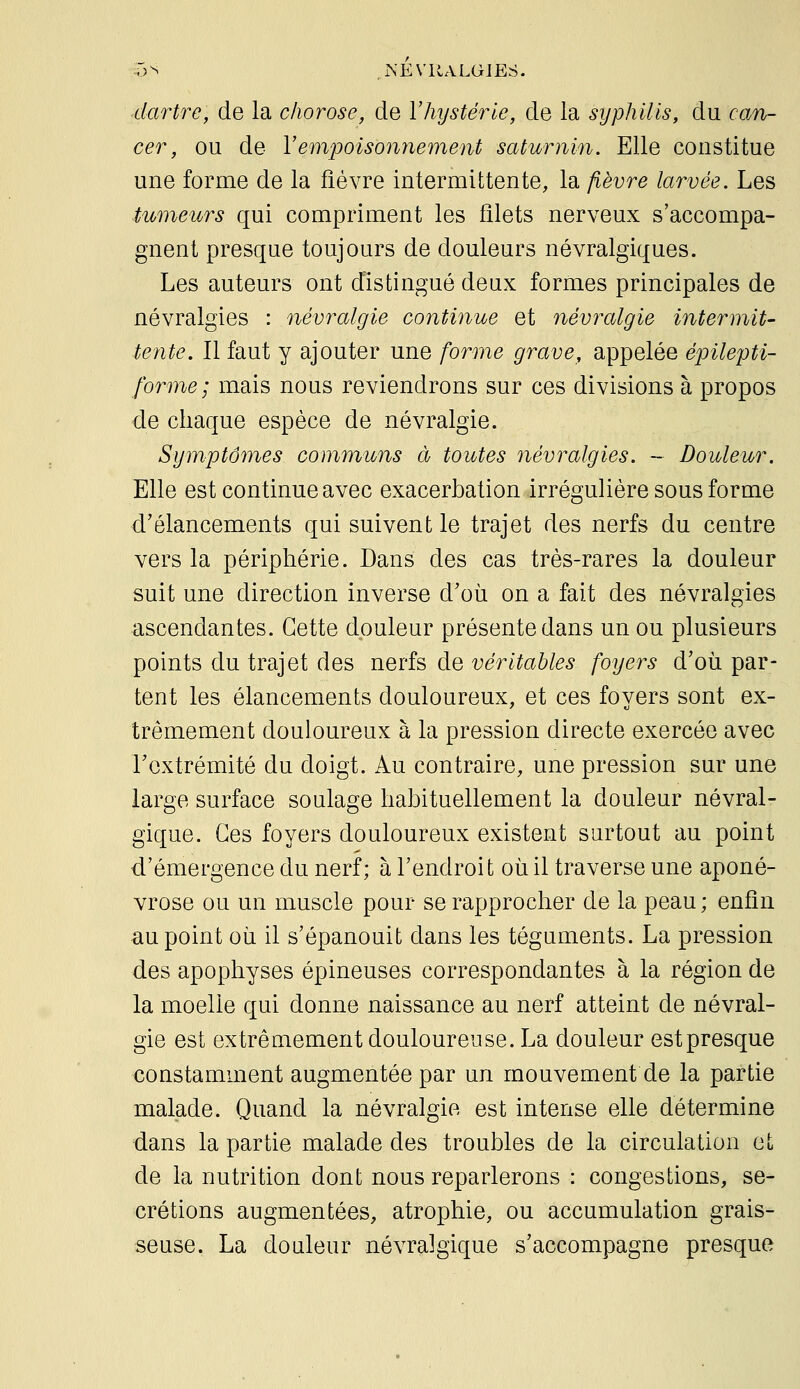 dartre, de la chorose, de Vhystérie, de la syphilis, du can- cer, ou de Vempoisonnement saturnin. Elle constitue une forme de la fièvre intermittente, la fièvre larvée. Les tumeurs qui compriment les filets nerveux s'accompa- gnent presque toujours de douleurs névralgiques. Les auteurs ont distingué deux formes principales de névralgies : névralgie continue et névralgie intermit- tente. Il faut y ajouter une forme grave, appelée épilepti- forme; mais nous reviendrons sur ces divisions à propos de chaque espèce de névralgie. Symptômes communs à toutes névralgies. ~ Douleur. Elle est continue avec exacerbation irrégulière sous forme d'élancements qui suivent le trajet des nerfs du centre vers la périphérie. Dans des cas très-rares la douleur suit une direction inverse d'où on a fait des névralgies ascendantes. Cette douleur présente dans un ou plusieurs points du trajet des nerfs de véritables foyers d'où par- tent les élancements douloureux, et ces foyers sont ex- trêmement douloureux à la pression directe exercée avec rcxtrémité du doigt. Au contraire, une pression sur une large surface soulage habituellement la douleur névral- gique. Ces foyers douloureux existent surtout au point d'émergence du nerf; à l'endroit où il traverse une aponé- vrose ou un muscle pour se rapprocher de la peau ; enfin au point où il s'épanouit dans les téguments. La pression des apophyses épineuses correspondantes à la région de la moelle qui donne naissance au nerf atteint de névral- gie est extrêmement douloureuse. La douleur estpresque constamment augmentée par un mouvement de la partie malade. Quand la névralgie est intense elle détermine dans la partie malade des troubles de la circulation et de la nutrition dont nous reparlerons : congestions, sé- crétions augmentées, atrophie, ou accumulation grais- seuse. La douleur névralgique s'accompagne presque