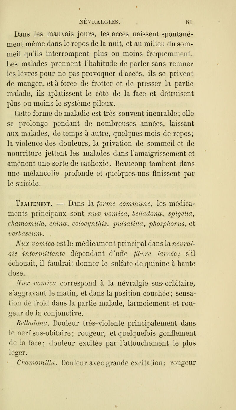 Dans les mauvais jours, les accès naissent spontané- ment même dans le repos de la nuit, et au milieu du som- meil qu'ils interrompent plus ou moins fréquemment. Les malades prennent l'habitude de parler sans remuer les lèvres pour ne pas provoquer d'accès, ils se privent de manger, et à force de frotter et de presser la partie malade, ils aplatissent le côté de la face et détruisent plus ou moins le système pileux. Cette forme de maladie est très-souvent incurable ; elle se prolonge pendant de nombreuses années, laissant aux malades, de temps à autre, quelques mois de repos; la violence des douleurs, la privation de sommeil et de nourriture jettent les malades dans l'amaigrissement et amènent une sorte de cachexie. Beaucoup tombent dans une mélancolie profonde et quelques-uns finissent par le suicide. TRAiTEi\iENT. — Daus la forme commune, les médica- ments principaux sont nuoo vomica, helladona, sjoigelia, chaifnoTïiilla, china, colocynthis, pulsatilla,. pliospliorus, et verhascum, Nux vomica est le médicament principal dans Idinevral- rjie inte7i7iittente dépendant d'une fièvre larvée; s'il échouait, il faudrait donner le sulfate de quinine à haute dose. Nux vomica correspond à la névralgie sus-orbitaire^ s'aggravant le matin, et dans la position couchée; sensa- tion de froid dans la partie malade, larmoiement et rou- geur de la conjonctive. Belladona. Douleur très-violente principalement dans le nerf sus-obitaire; rougeur, et quelquefois gonflement de la face; douleur excitée par l'attouchement le plus léger. Chamomilla. Douleur avec grande excitation; rougeur