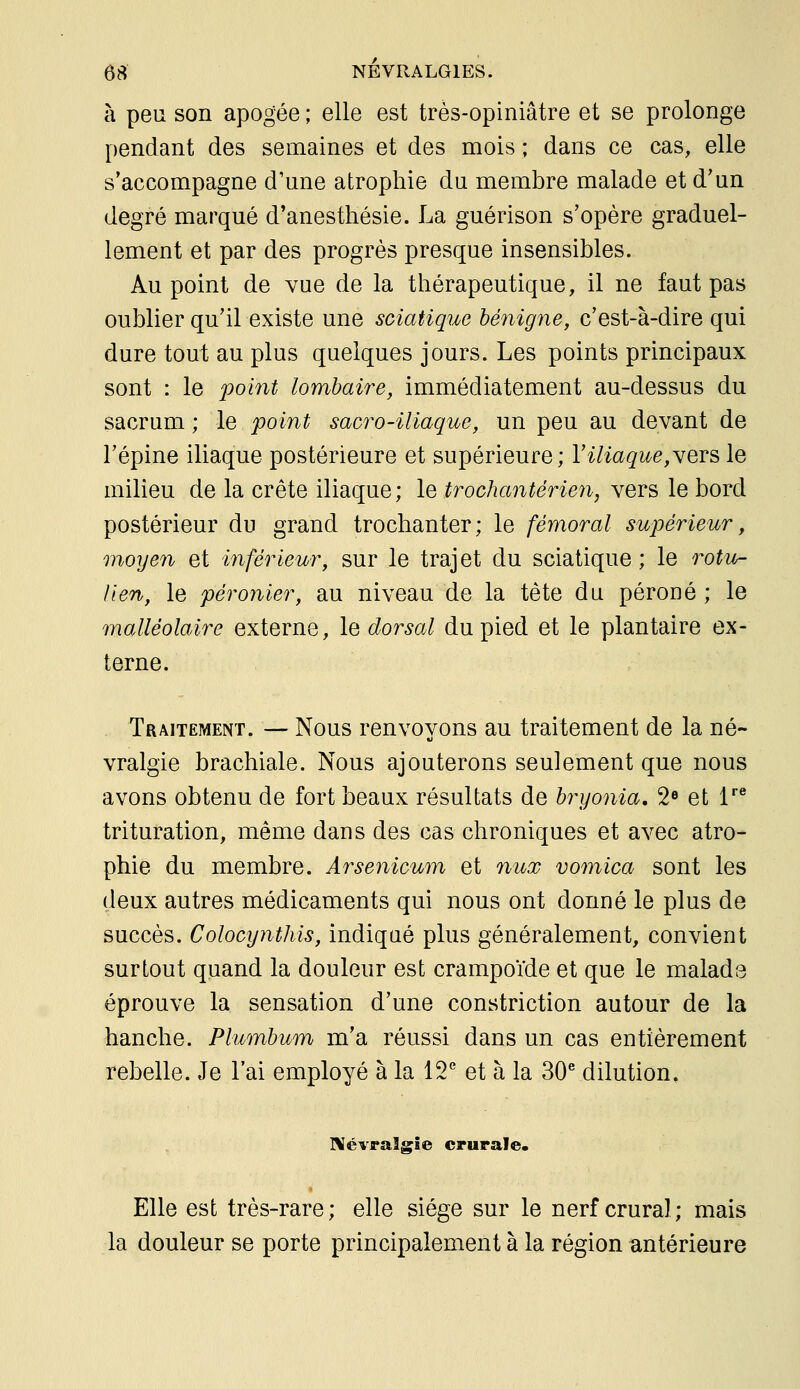 à peu son apogée ; elle est très-opiniâtre et se prolonge pendant des semaines et des mois ; dans ce cas, elle s'accompagne d'une atrophie du membre malade et d'un degré marqué d'anesthésie. La guérison s'opère graduel- lement et par des progrès presque insensibles. Au point de vue de la thérapeutique, il ne faut pas oublier qu'il existe une sciatique bénigne, c'est-à-dire qui dure tout au plus quelques jours. Les points principaux sont : le point lombaire, immédiatement au-dessus du sacrum ; le point sacro-iliaque, un peu au devant de l'épine iliaque postérieure et supérieure; Viliaque,\eTS le milieu de la crête iliaque; \q trochantérien, vers le bord postérieur du grand trochanter; le fémoral supérieur, moyen et inférieur, sur le trajet du sciatique; le rotu^ lien, le péronier, au niveau de la tète du péroué ; le malléolaire externe, le dorsal du pied et le plantaire ex- terne. Traitement. — Nous renvoyons au traitement de la né- vralgie brachiale. Nous ajouterons seulement que nous avons obtenu de fort beaux résultats de bryonia, 2» et V trituration, même dans des cas chroniques et avec atro- phie du membre. Arsenicum et nux vomica sont les deux autres médicaments qui nous ont donné le plus de succès. Colocynthis, indiqué plus généralement, convient surtout quand la douleur est crampoïde et que le malada éprouve la sensation d'une constriction autour de la hanche. Plumbum m'a réussi dans un cas entièrement rebelle. Je l'ai employé à la \T et à la 30^dilution, l\évraîgîe crurale. Elle est très-rare; elle siège sur le nerf crural; mais la douleur se porte principalement à la région antérieure