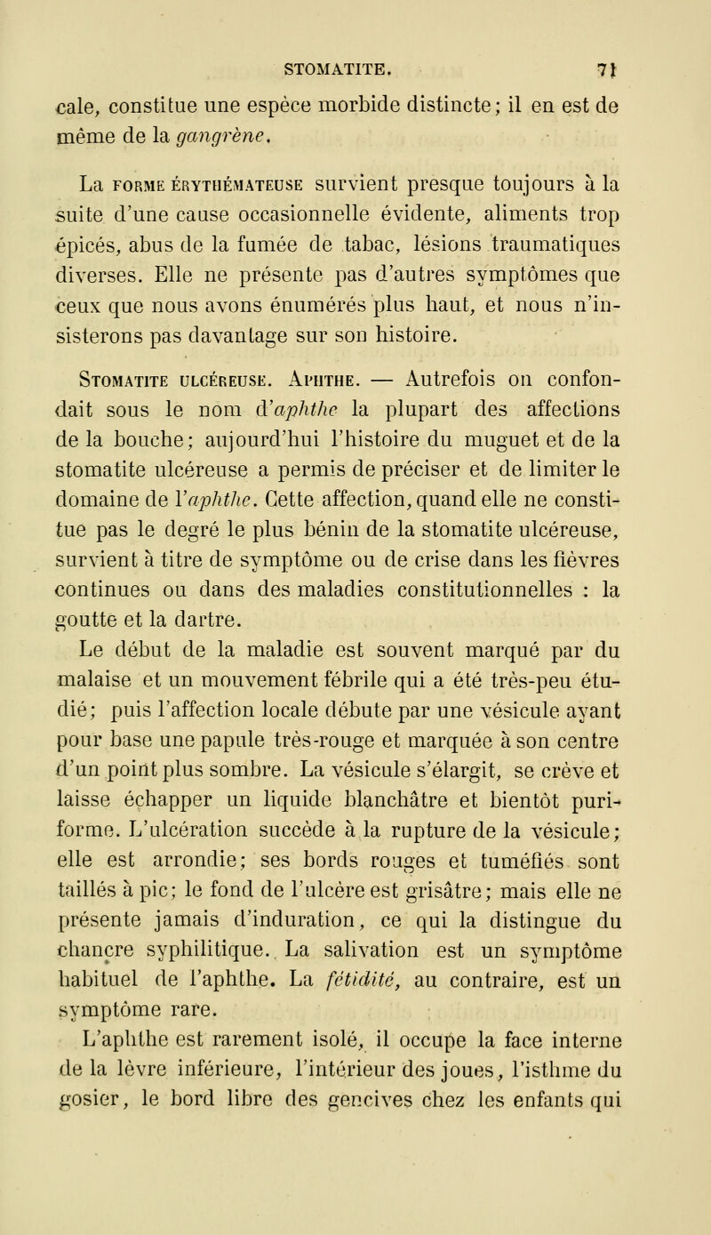 STOMATITE. 7J €ale, constitue une espèce morbide distincte; il en est de même de la gangrène, La FORME ÉRYTHÉMATEUSE survlont presque toujours à la suite d'une cause occasionnelle évidente, aliments trop épicés, abus de la fumée de tabac, lésions traumatiques diverses. Elle ne présente pas d'autres symptômes que €eux que nous avons énumérés plus haut, et nous n'in- sisterons pas davantage sur son histoire. Stomatite ulcéreuse. Aputhe. — Autrefois on confon- dait sous le nom à'aphthe la plupart des affections de la bouche; aujourd'hui l'histoire du muguet et de la stomatite ulcéreuse a permis de préciser et de limiter le domaine de Yaphthe. Cette affection, quand elle ne consti- tue pas le degré le plus bénin de la stomatite ulcéreuse, survient à titre de symptôme ou de crise dans les fièvres continues ou dans des maladies constitutionnelles : la goutte et la dartre. Le début de la maladie est souvent marqué par du malaise et un mouvement fébrile qui a été très-peu étu- dié; puis l'affection locale débute par une vésicule ayant pour base une papule très-rouge et marquée à son centre d'un point plus sombre. La vésicule s'élargit, se crève et laisse échapper un liquide blanchâtre et bientôt puri- forme. L'ulcération succède à la rupture de la vésicule; elle est arrondie; ses bords rouges et tuméfiés sont taillés à pic; le fond de l'ulcère est grisâtre; mais elle ne présente jamais d'induration, ce qui la distingue du chancre syphilitique. La salivation est un symptôme habituel de l'aphthe. La fétidité, au contraire, est un symptôme rare. L'aphthe est rarement isolé, il occupe la face interne de la lèvre inférieure, l'intérieur des joues, l'isthme du gosier, le bord libre des gencives chez les enfants qui