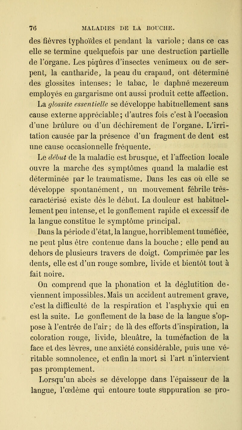 des fièvres typhoïdes et pendant la variole ; dans ce cas elle se termine quelquefois par une destruction partielle de l'organe. Les piqûres d'insectes venimeux ou de ser- pent, la cantharide, la peau du crapaud, ont déterminé des glossites intenses; le tabac, le daphné mezereum employés en gargarisme ont aussi produit cette affection. La glossite essentielle se développe habituellement sans cause externe appréciable ; d'autres fois c'est à l'occasion d'une brûlure ou d'un déchirement de l'organe. L'irri- tation causée par la présence d'un fragment de dent est une cause occasionnelle fréquente. Le début de la maladie est brusque, et l'affection locale ouvre la marche des symptômes quand la maladie est déterminée par le traumatisme. Dans les cas où elle se développe spontanément, un mouvement fébrile très- caractérisé existe dès le début. La douleur est habituel- lement peu intense, et le gonflement rapide et excessif de la langue constitue le symptôme principal. Dans la période d'état, la langue, horriblement tuméfiée, ne peut plus être contenue dans la bouche ; elle pend au dehors de plusieurs travers de doigt. Comprimée par les dents, elle est d'un rouge sombre, livide et bientôt tout à fait noire. On comprend que la phonation et la déglutition de- viennent impossibles. Mais un accident autrement grave, c'est la difficulté de la respiration et l'asphyxie qui en est la suite. Le gonflement de la base de la langue s'op- pose à l'entrée de l'air ; de là des efforts d'inspiration, la coloration rouge, livide, bleuâtre, la tuméfaction de la face et des lèvres, une anxiété considérable, puis une vé- ritable somnolence, et enfin la mort si l'art n'intervient pas promptement. Lorsqu'un abcès se développe dans l'épaisseur de la langue, l'œdème qui entoure toute suppuration se pro-