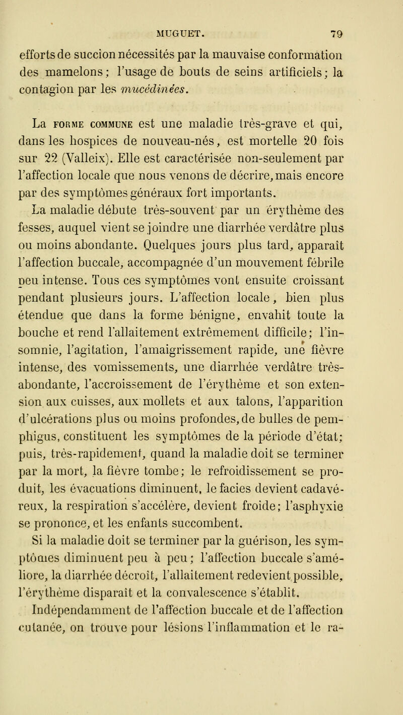 efforts de succion nécessités par la mauvaise conformation des mamelons; l'usage de bouts de seins artificiels; la contagion par les mucédinées. La FORME COMMUNE est uue maladie très-grave et qui, dans les hospices de nouveau-nés, est mortelle 20 fois sur 22 (Valleix). Elle est caractérisée non-seulement par l'affection locale que nous venons de décrire, mais encore par des symptômes généraux fort importants. La maladie débute très-souvent par un érytbème des fesses, auquel vient se joindre une diarrhée verdâtre plus ou moins abondante. Quelques jours plus tard, apparaît l'affection buccale, accompagnée d'un mouvement fébrile peu intense. Tous ces symptômes vont ensuite croissant pendant plusieurs jours. L'affection locale, bien plus étendue que dans la forme bénigne, envahit toute la bouche et rend l'allaitement extrêmement difficile; l'in- somnie, l'agitation, l'amaigrissement rapide, une fièvre intense, des vomissements, une diarrhée verdâtre très- abondante, l'accroissement de l'érythème et son exten- sion aux cuisses, aux mollets et aux talons, l'apparition d'ulcérations plus ou moins profondes, de bulles de pem- phigus, constituent les symptômes de la période d'état; puis, très-rapidement, quand la maladie doit se terminer par la mort, la fièvre tombe; le refroidissement se pro- duit, les évacuations diminuent, le faciès devient cadavé- reux, la respiration s'accélère, devient froide; l'asphyxie se prononce, et les enfants succombent. Si la maladie doit se terminer par la guérison, les sym- ptôaies diminuent peu à peu ; l'aifection buccale s'amé- liore, la diarrhée décroît, l'allaitement redevient possible, l'érythème disparaît et la convalescence s'établit. Indépendamment de l'affection buccale et de l'aff'ection cutanée, on trouve pour lésions l'inflammation et le ra-