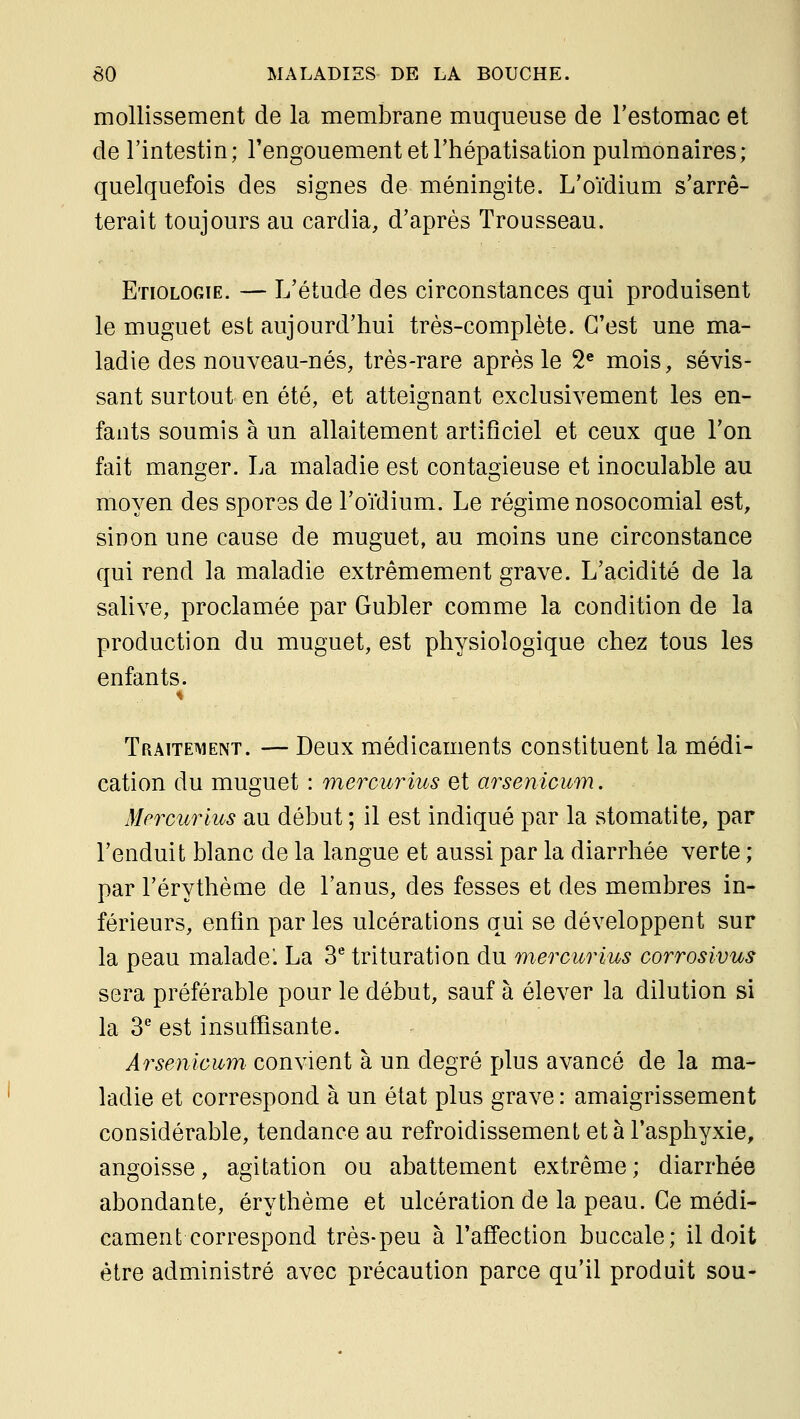 mollissement de la membrane muqueuse de l'estomac et de l'intestin; l'engouement et Thépatisation pulmonaires; quelquefois des signes de méningite. L'oïdium s'arrê- terait toujours au cardia, d'après Trousseau. Etiologie. — L'étude des circonstances qui produisent le muguet est aujourd'hui très-complète. C'est une ma- ladie des nouveau-nés, très-rare après le S'' mois, sévis- sant surtout en été, et atteignant exclusivement les en- fants soumis à un allaitement artificiel et ceux que l'on fait mançjer. La maladie est contaoieuse et inoculable au moyen des spores de l'oïdium. Le régime nosocomial est, sinon une cause de muguet, au moins une circonstance qui rend la maladie extrêmement grave. L'acidité de la salive, proclamée par Gubler comme la condition de la production du muguet, est physiologique chez tous les enfants. Traitetment. — Deux médicaments constituent la médi- cation du muguet : mercurius et arsenicum. Mercurius au début ; il est indiqué par la stomatite, par l'enduit blanc de la langue et aussi par la diarrhée verte ; par l'érythème de l'anus, des fesses et des membres in- férieurs, enfin par les ulcérations qui se développent sur la peau malade. La 3 trituration du mercurius corrosivus sera préférable pour le début, sauf à élever la dilution si la 3* est insuffisante. Arsenicum convient à un degré plus avancé de la ma- ladie et correspond à un état plus grave : amaigrissement considérable, tendance au refroidissement et à l'asphyxie, angoisse, agitation ou abattement extrême; diarrhée abondante, érythème et ulcération de la peau. Ce médi- cament correspond très-peu à l'affection buccale; il doit être administré avec précaution parce qu'il produit sou-