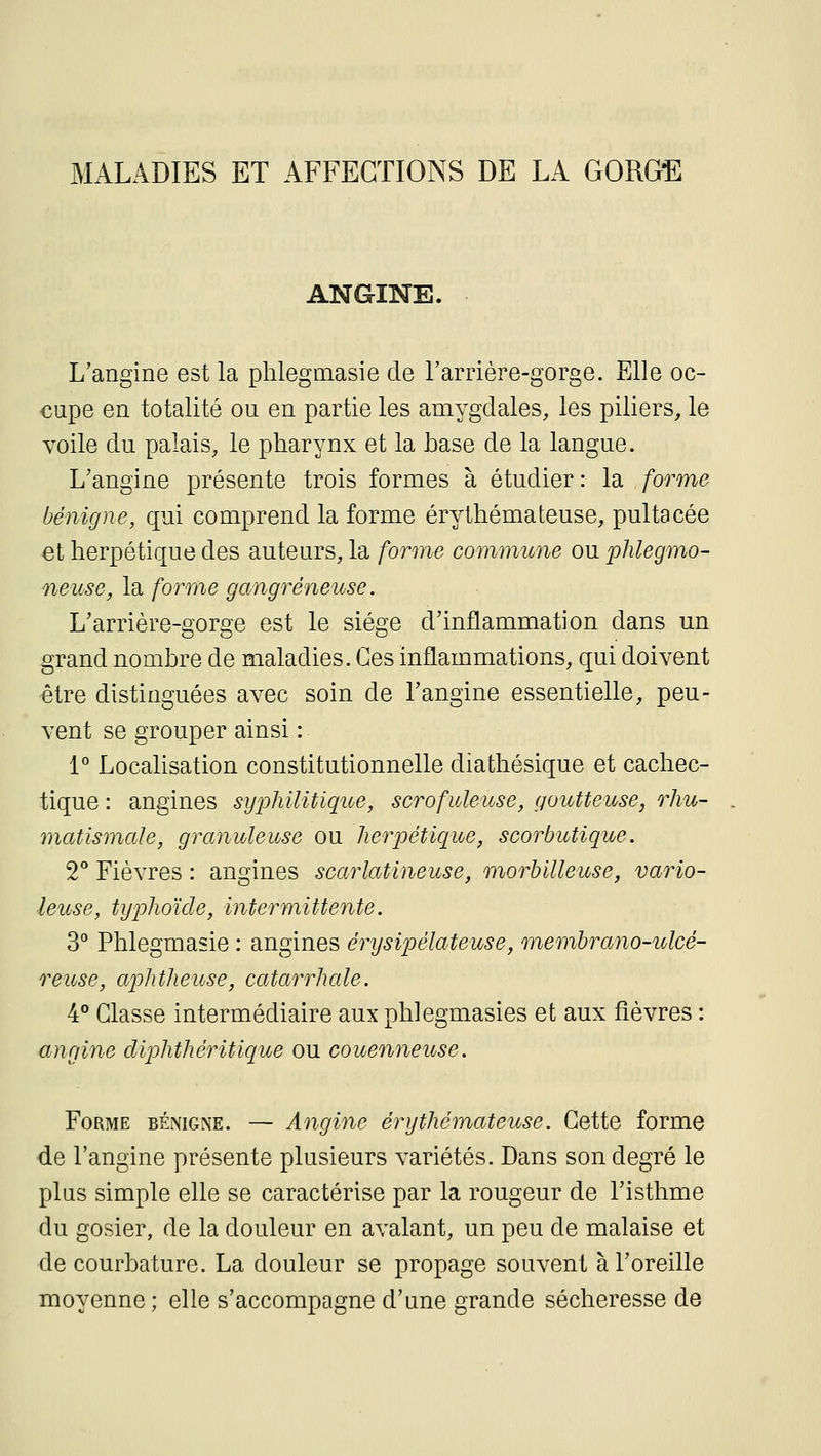 MALADIES ET AFFECTIONS DE LA GORGE ANGINE. L'angine est la phlegmasie de l'arrière-gorge. Elle oc- cupe en totalité ou en partie les amygdales, les piliers, le voile du palais, le pharynx et la base de la langue. L'angine présente trois formes à étudier : la forme bénigne, qui comprend la forme érythémateuse, pultacée et herpétique des auteurs, la forme commune ou phlegmo- neuse, la forme gangreneuse. L'arrière-gorge est le siège d'inflammation dans un grand nombre de maladies. Ces inflammations, qui doivent être distinguées avec soin de l'angine essentielle, peu- vent se grouper ainsi : L' Localisation constitutionnelle diathésique et cachec- tique : angines syphilitique, scrofuleuse, goutteuse, rhu- matismale, granuleuse ou herpétique, scorbutique. 2 Fièvres : angines scarlatineuse, morbilleuse, vario- ■leuse, tyjohoïcle, intermittente. 3° Phlegmasie : angines érysipélateuse, memhrano-ulcé- reiose, aphtheitse, catarrhale. 4° Classe intermédiaire aux phlegmasies et aux fièvres : <ingine diphthéritique ou couenneuse. Forme béimgne. — Angine érythémateuse. Cette forme •de l'angine présente plusieurs variétés. Dans son degré le plus simple elle se caractérise par la rougeur de l'isthme du gosier, de la douleur en avalant, un peu de malaise et de courbature. La douleur se propage souvent à l'oreille moyenne ; elle s'accompagne d'une grande sécheresse de