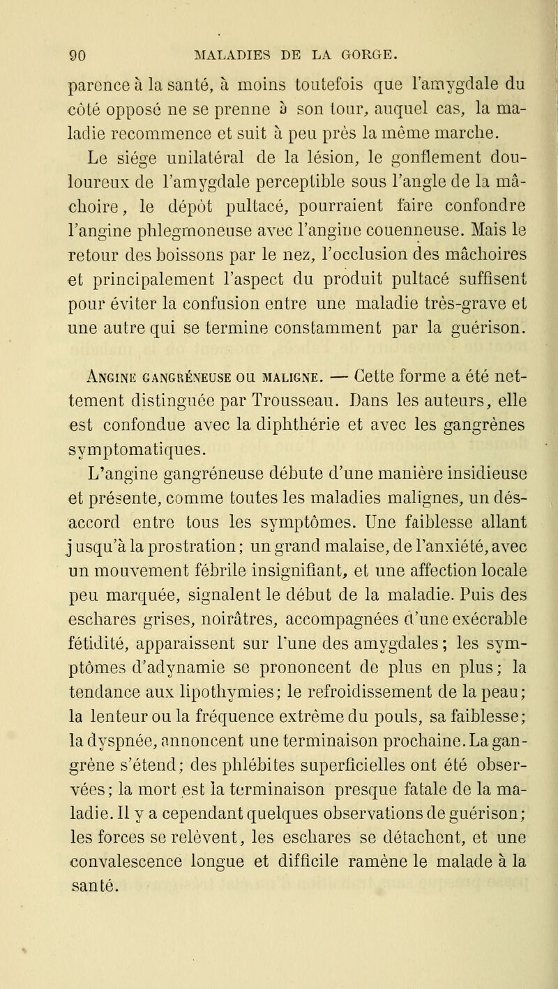 parence à la santé, à moins toutefois que l'amygdale du €Ôté opposé ne se prenne à son tour^ auquel cas, la ma- ladie recommence et suit à peu près la même marche. Le siège unilatéral de la lésion, le gonflement dou- loureux de l'amygdale perceptible sous l'angle de la mâ- choire , le dépôt pultacé, pourraient faire confondre l'angine phlegmoneuse avec l'angine couenneuse. Mais le retour des boissons par le nez, l'occlusion des mâchoires et principalement l'aspect du produit pultacé suffisent pour éviter la confusion entre une maladie très-grave et une autre qui se termine constamment par la guérison. Angine gangreneuse ou maligne. — Cette forme a été net- tement distinguée par Trousseau. Dans les auteurs, elle est confondue avec la diphthérie et avec les gangrènes symptomatiques. L'angine gangreneuse débute d'une manière insidieuse et présente, comme toutes les maladies malignes, un dés- accord entre tous les symptômes. Une faiblesse allant j usqu'à la prostration ; un grand malaise, de l'anxiété, avec un mouvement fébrile insignifiant, et une affection locale peu marquée, signalent le début de la maladie. Puis des eschares grises, noirâtres, accompagnées d'une exécrable fétidité, apparaissent sur Tune des amygdales ; les sym- ptômes d'adynamie se prononcent de plus en plus ; la tendance aux lipothymies; le refroidissement de la peau; la lenteur ou la fréquence extrême du pouls, sa faiblesse; la dyspnée, annoncent une terminaison prochaine. La gan- grène s'étend; des phlébites superficielles ont été obser- vées; la mort est la terminaison presque fatale de la ma- ladie. Il y a cependant quelques observations de guérison; les forces se relèvent, les eschares se détachent, et une convalescence longue et difficile ramène le malade à la santé.