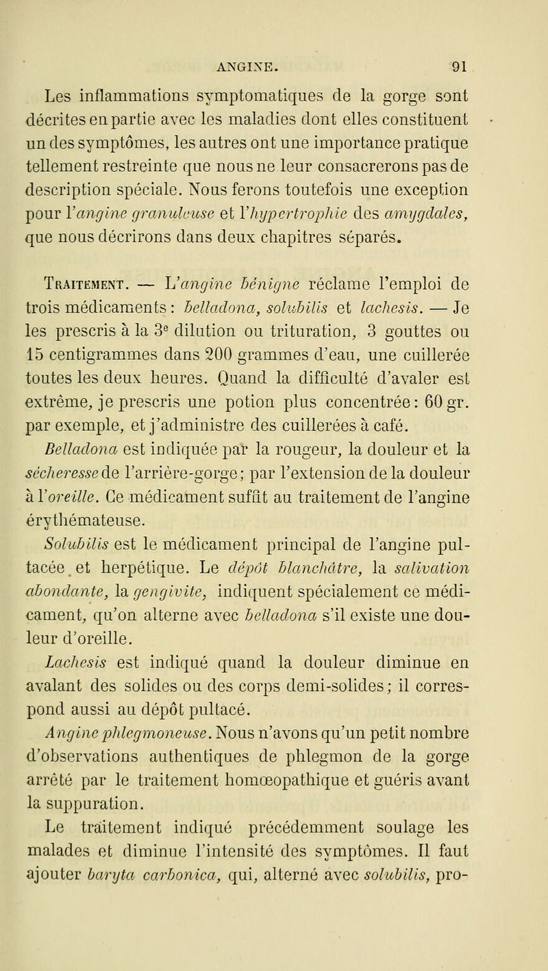 Les inflammations symptomatiques de la gorge sont décrites en partie avec les maladies dont elles constituent un des symptômes, les autres ont une importance pratique tellement restreinte que nous ne leur consacrerons pas de description spéciale. Nous ferons toutefois une exception pour l'angine granuleuse et Vhypertrophie des a'inygdales, que nous décrirons dans deux chapitres séparés. Traitement. — L'angine bénigne réclame l'emploi de trois médicaments : belladona, soluhilis et lâchesis. — Je les prescris à la 3^ dilution ou trituration, 3 gouttes ou 15 centigrammes dans 200 grammes d'eau, une cuillerée toutes les deux heures. Quand la difficulté d'avaler est extrême, je prescris une potion plus concentrée: 60gr. par exemple, et j'administre des cuillerées à café. Bellaclona est indiquée par la rougeur, la douleur et la sécheresse àQ l'arrière-gorge; par l'extension de la douleur à Voreille. Ce médicament suffît au traitement de l'angine érythémateuse. Soluhilis est le médicament principal de l'angine pul- tacée et herpétique. Le dépôt blanchâtre, la salivation abondante, la gengivite, indiquent spécialement ce médi- cament, qu'on alterne avec belladona s'il existe une dou- leur d'oreille. Lachesis est indiqué quand la douleur diminue en avalant des solides ou des corps demi-solides ; il corres- pond aussi au dépôt pultacé. Anginephlegmoneuse. Nous n'avons qu'un petit nombre d'observations authentiques de phlegmon de la gorge arrêté par le traitement homœopathique et guéris avant la suppuration. Le traitement indiqué précédemment soulage les malades et diminue l'intensité des symptômes. Il faut ajouter bar y ta carbonica, qui, alterné avec solubilis, pro-