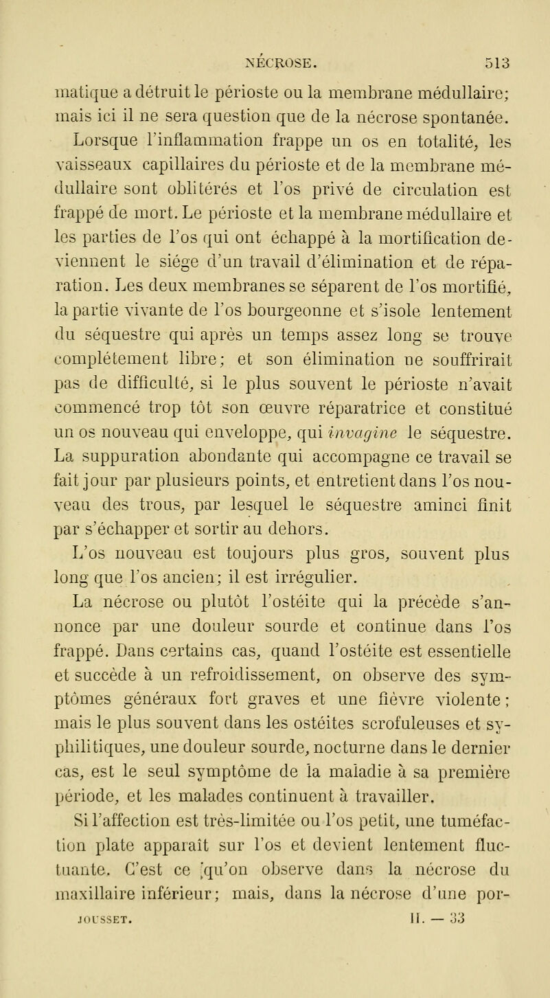 matique a détruit le périoste ou la membrane médullaire; mais ici il ne sera question que de la nécrose spontanée. Lorsque l'inflammation frappe un os en totalité, les vaisseaux capillaires du périoste et de la membrane mé- dullaire sont oblitérés et l'os privé de circulation est frappé de mort. Le périoste et la membrane médullaire et les parties de Los qui ont échappé à la mortification de- viennent le siège d'un travail d'élimination et de répa- ration. Les deux membranes se séparent de l'os mortifié, la partie vivante de l'os bourgeonne et s'isole lentement du séquestre qui après un temps assez long se trouve complètement libre; et son élimination ne souffrirait pas de difficulté, si le plus souvent le périoste n'avait commencé trop tôt son œuvre réparatrice et constitué un os nouveau qui enveloppe, qui invagine le séquestre. La suppuration abondante qui accompagne ce travail se fait jour par plusieurs points, et entretient dans l'os nou- veau des trous, par lesquel le séquestre aminci finit par s'échapper et sortir au dehors. L'os nouveau est toujours plus gros, souvent plus long que l'os ancien; il est irrégulier. La nécrose ou plutôt l'ostéite qui la précède s'an- nonce par une douleur sourde et continue dans l'os frappé. Dans certains cas, quand l'ostéite est essentielle et succède à un refroidissement, on observe des sym- ptômes généraux fort graves et une fièvre violente ; mais le plus souvent dans les ostéites scrofuleuses et sy- philitiques, une douleur sourde, nocturne dans le dernier cas, est le seul symptôme de la maladie à sa première période, et les malades continuent à travailler. Si l'affection est très-limitée ou l'os petit, une tuméfac- tion plate apparaît sur l'os et devient lentement fluc- tuante. C'est ce ^'qu'on observe dans la nécrose du maxillaire inférieur; mais, dans la nécrose d'une por- JOLSSET. 11. — o'o