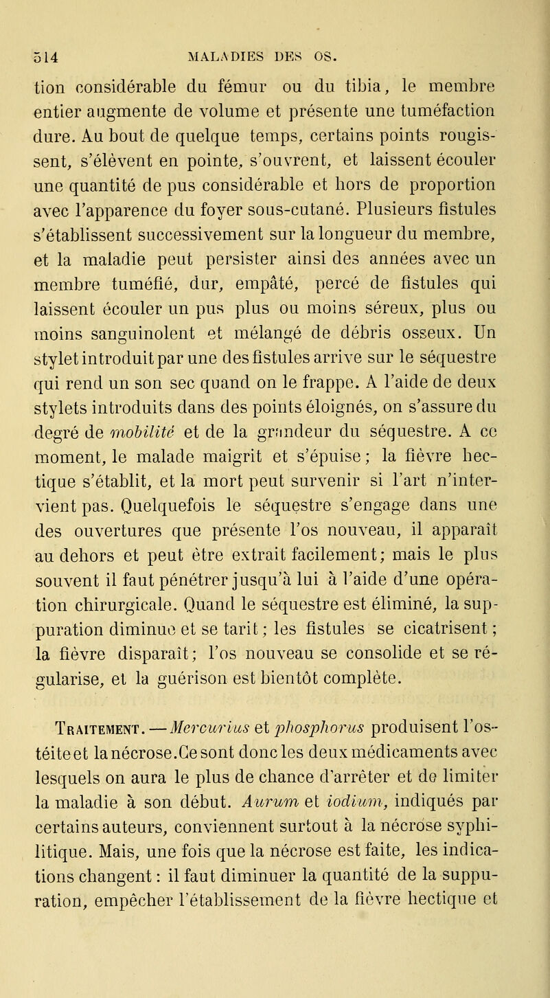 tion considérable du fémur ou du tibia, le membre entier augmente de volume et présente une tuméfaction dure. Au bout de quelque temps, certains points rougis- sent, s'élèvent en pointe, s'ouvrent, et laissent écouler une quantité de pus considérable et hors de proportion avec l'apparence du foyer sous-cutané. Plusieurs fistules s'établissent successivement sur la longueur du membre, et la maladie peut persister ainsi des années avec un membre tuméfié, dur, empâté, percé de fistules qui laissent écouler un pus plus ou moins séreux, plus ou moins sanguinolent et mélangé de débris osseux. Un stylet introduit par une des fistules arrive sur le séquestre qui rend un son sec quand on le frappe. A l'aide de deux stylets introduits dans des points éloignés, on s'assure du degré de mobilité et de la grandeur du séquestre. A ce moment, le malade maigrit et s'épuise ; la fièvre hec- tique s'établit, et la mort peut survenir si l'art n'inter- vient pas. Quelquefois le séquestre s'engage dans une des ouvertures que présente l'os nouveau, il apparaît au dehors et peut être extrait facilement; mais le plus souvent il faut pénétrer jusqu'à lui à l'aide d'une opéra- tion chirurgicale. Quand le séquestre est éliminé, la sup- puration diminue et se tarit; les fistules se cicatrisent ; la fièvre disparaît; l'os nouveau se consolide et se ré- gularise, et la guérison est bientôt complète. Traitement. —Merourius et phosphorus produisent l'os- téite et la nécrose.Ce sont donc les deux médicaments avec lesquels on aura le plus de chance d'arrêter et de limiter la maladie à son début. Aurum et iodium, indiqués par certains auteurs, conviennent surtout à la nécrose syphi- litique. Mais, une fois que la nécrose est faite, les indica- tions changent : il faut diminuer la quantité de la suppu- ration, empêcher l'établissement de la fièvre hectique et