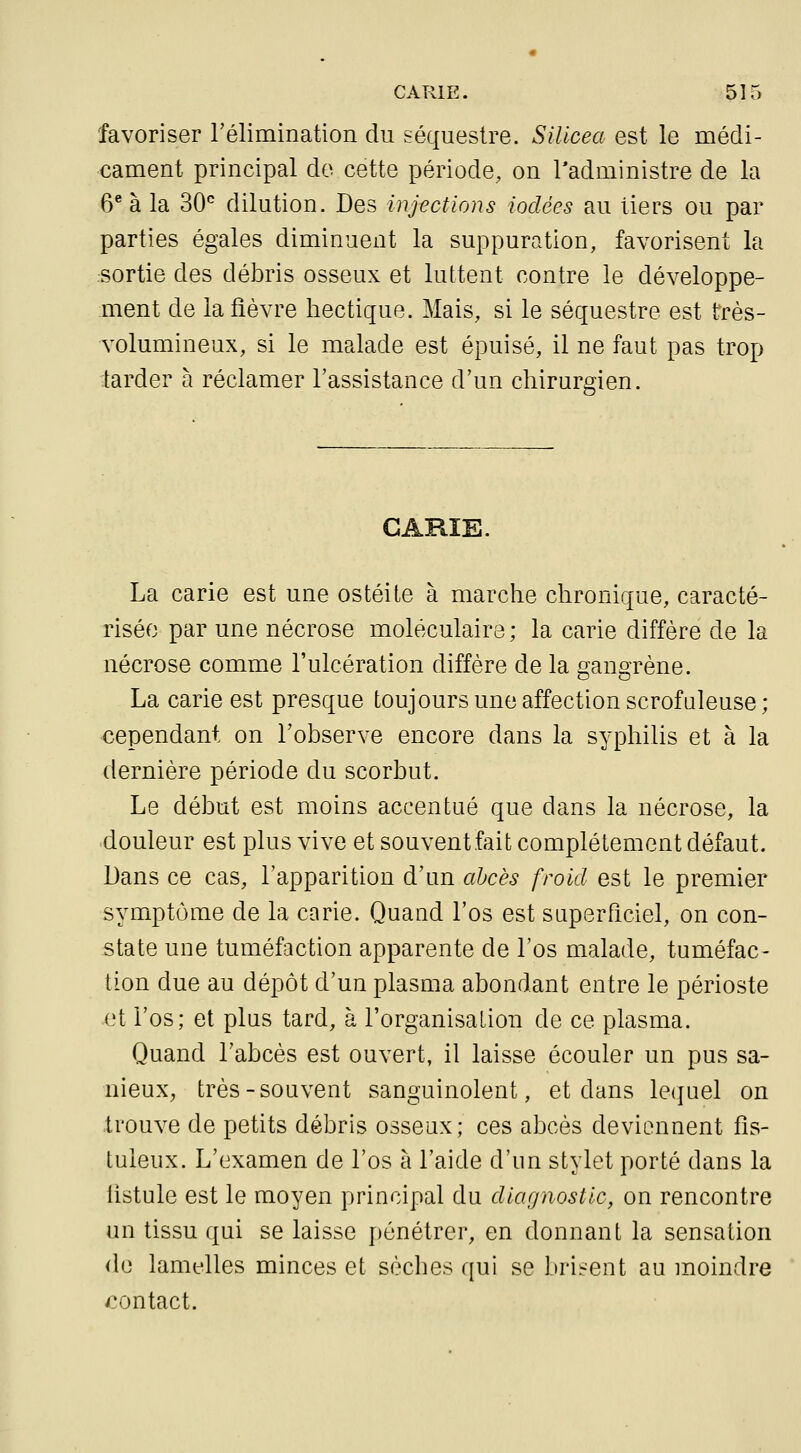 favoriser rélimination du séquestre. Sillcea est le médi- cament principal do cette période, on Tadministre de la 6* à la 30*^ dilution. Des injections iodées au tiers ou par parties égales diminuent la suppuration, favorisent la sortie des débris osseux et luttent contre le développe- ment de la fièvre hectique. Mais, si le séquestre est très- volumineux, si le malade est épuisé, il ne faut pas trop tarder à réclamer l'assistance d'un chirurgien. GARÎE. La carie est une ostéite à marche chronique, caracté- risée par une nécrose moléculaire; la carie diffère de la nécrose comme l'ulcération diffère de la gangrène. La carie est presque toujours une affection scrofuleuse; cependant on l'observe encore dans la syphilis et à la dernière période du scorbut. Le début est moins accentué que dans la nécrose, la douleur est plus vive et souvent fait complètement défaut. Dans ce cas, l'apparition d'un abcès froid est le premier symptôme de la carie. Quand l'os est superficiel, on con- state une tuméfaction apparente de l'os malade, tuméfac- tion due au dépôt d'un plasma abondant entre le périoste .^t l'os; et plus tard, à l'organisation de ce plasma. Quand l'abcès est ouvert, il laisse écouler un pus sa- nieux, très-souvent sanguinolent, et dans lequel on trouve de petits débris osseux; ces abcès deviennent fîs- tuleux. L'examen de l'os à l'aide d'un stylet porté dans la listule est le moyen principal du diagnostic, on rencontre un tissu qui se laisse pénétrer, en donnant la sensation de lanifUes minces et sèches qui se brisent au moindre contact.