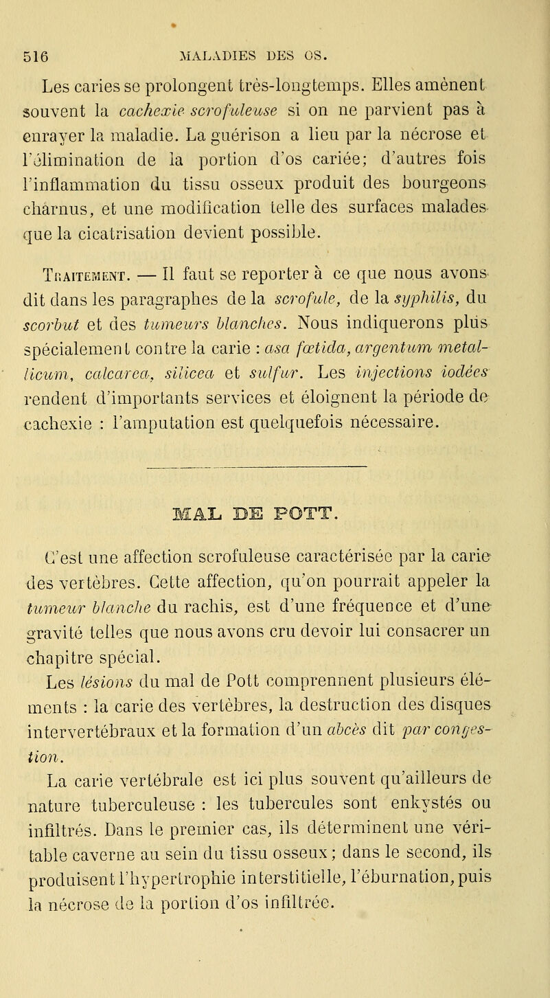 Les caries se prolongent très-longtemps. Elles amènent souvent la cachexie scrofuleuse si on ne parvient pas à enrayer la maladie. La guérison a lieu par la nécrose et Télimination de la portion d'os cariée; d'autres fois l'inflammation du tissu osseux produit des bourgeons charnus, et une modification telle des surfaces malades que la cicatrisation devient possible. TnAiTEMENT. — H faut se reporter à ce que nous avons dit dans les paragraphes de la scrofule, de la syphilis, du scorbut et des tumeurs blanches. Nous indiquerons plus spécialement contre la carie : asa fœtida, argentum metal- licwm, calcarea, silicea et sulfur. Les injections iodées rendent d'importants services et éloignent la période de cachexie : l'amputation est quelquefois nécessaire. C'est une affection scrofuleuse caractérisée par la carie- des vertèbres. Cette affection, qu'on pourrait appeler la tumeur blanche du rachis, est d'une fréquence et d'une- gravité telles que nous avons cru devoir lui consacrer un chapitre spécial. Les lésions du mal de Pott comprennent plusieurs élé- ments : la carie des vertèbres, la destruction des disques intervertébraux et la formation d'un abcès dit par conges- tion. La carie vertébrale est ici plus souvent qu'ailleurs de nature tuberculeuse : les tubercules sont enkystés ou infiltrés. Dans le premier cas, ils déterminent une véri- table caverne au sein du tissu osseux ; dans le second, ils produisent l'hypertrophie interstitielle, l'éburnation^puis la nécrose de la portion d'os infiltrée.