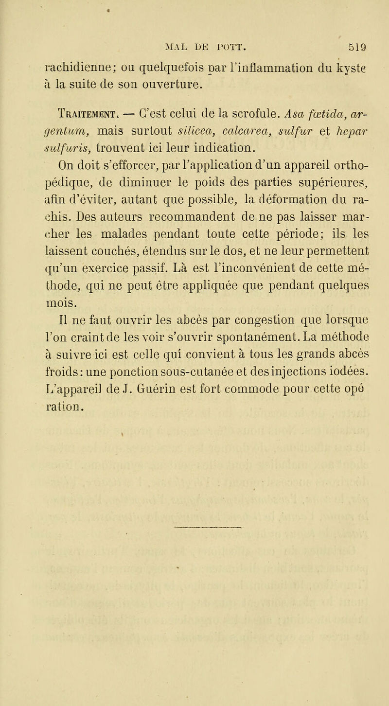 rachidienne; ou quelquefois par Tinflammation du kyste à la suite de son ouverture. Traitement. — C'est celui de la scrofule. Asa fœtida, ar- gent uin, mais surtout sUicea, calcarea, sulfur et hepar sulfuris, trouvent ici leur indication. On doit s'efforcer, par l'application d'un appareil ortho- pédique, de diminuer le poids des parties supérieures, afin d'éviter, autant que possible, la déformation du ra- chis. Des auteurs recommandent de ne pas laisser mar- cher les malades pendant toute celte période; ils les laissent couchés, étendus sur le dos, et ne leur permettent qu'un exercice passif. Là est l'inconvénient de cette mé- thode, qui ne peut être appliquée que pendant quelques mois. Il ne faut ouvrir les abcès par congestion que lorsque l'on craint de les voir s'ouvrir spontanément. La méthode à suivre ici est celle qui convient à tous les grands abcès froids: une ponction sous-cutanée et des injections iodées. L'appareil de J. Guérin est fort commode pour cette ope ration.