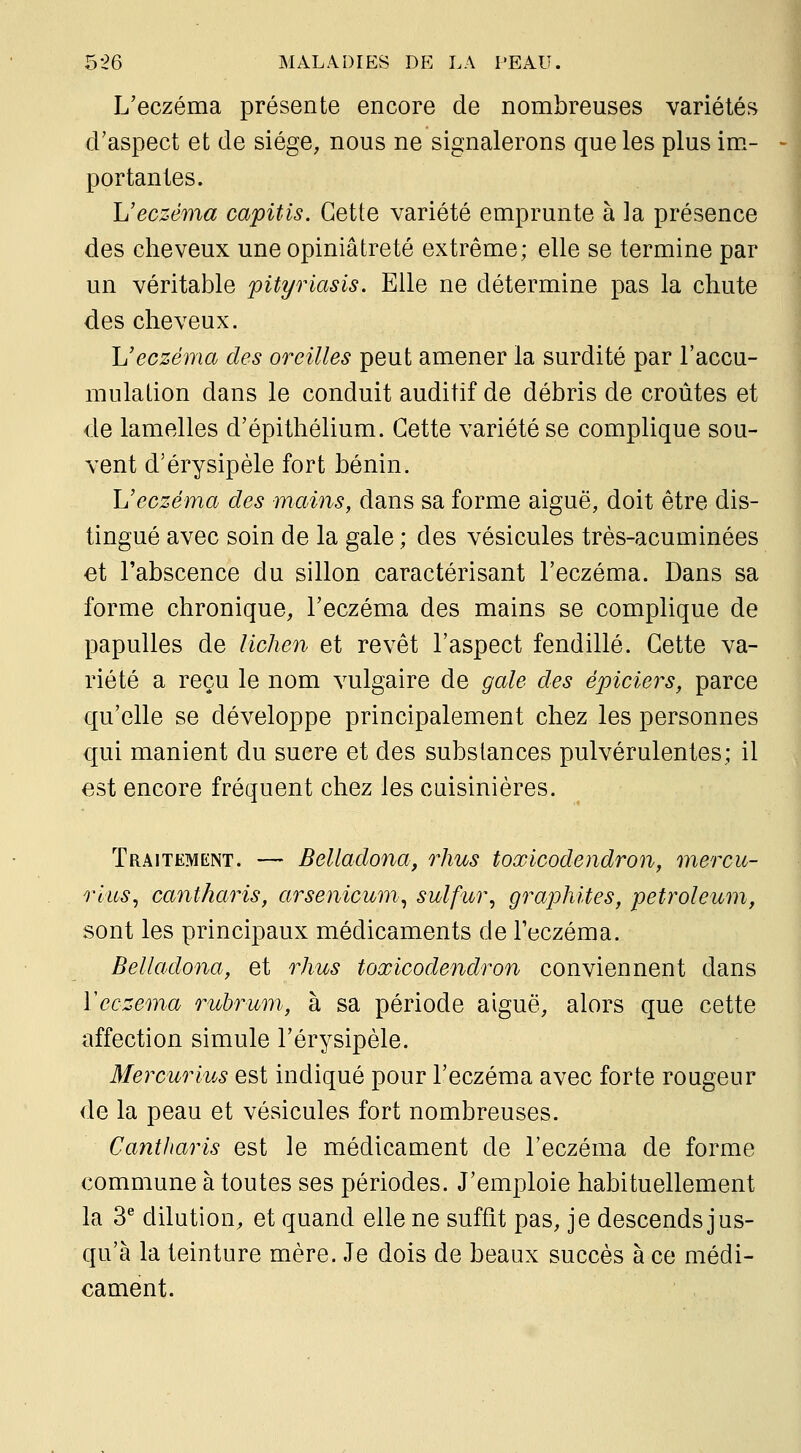 L'eczéma présente encore de nombreuses variétés d'aspect et de siège, nous ne signalerons que les plus im.- portantes. L'eczéma capitis. Cette variété emprunte à la présence des cheveux une opiniâtreté extrême; elle se termine par un véritable pityriasis. Elle ne détermine pas la chute des cheveux. L'eczéma des oreilles peut amener la surdité par l'accu- mulation dans le conduit auditif de débris de croûtes et de lamelles d'épithélium. Cette variété se complique sou- vent d'érysipèle fort bénin. L'eczéma des mains, dans sa forme aiguë, doit être dis- tingué avec soin de la gale ; des vésicules très-acuminées et l'abscence du sillon caractérisant l'eczéma. Dans sa forme chronique, l'eczéma des mains se complique de papulles de lichen et revêt l'aspect fendillé. Cette va- riété a reçu le nom vulgaire de gale des épiciers, parce qu'elle se développe principalement chez les personnes qui manient du sucre et des substances pulvérulentes; il est encore fréquent chez les cuisinières. Traitement. — Belladona, rhus toxicodendron, mercu- rius, cantharis, arsenicum^ sulfur, graphites, petroleum, sont les principaux médicaments de l'eczéma. Belladona, et rhus toxicodendron conviennent dans y eczéma rubrum, à sa période aiguë, alors que cette affection simule l'érysipèle. Mercurius est indiqué pour l'eczéma avec forte rougeur de la peau et vésicules fort nombreuses. Cantharis est le médicament de l'eczéma de forme commune à toutes ses périodes. J'emploie habituellement la 3^ dilution, et quand elle ne suffît pas, je descends jus- qu'à la teinture mère. Je dois de beaux succès à ce médi- cament.