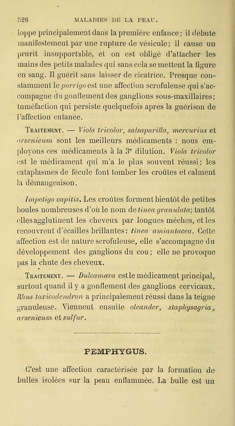 ioppe principalement dans la première enfance; il débute manifestement par une rupture de vésicule; il cause un prurit insupportable, et on est obligé d'attacher les mains des petits malades qui sans cela se mettent la figure en sang. Il guérit sans laisser de cicatrice. Presque con- stamment leporrigo est une affection scrofuleuse qui s'ac- compagne du gonflement des ganglions sous-maxillaires; tuméfaction qui persiste quelquefois après la guérison de l'affection cutanée. Traitement. — Viola tricolor, salsaparilla, mercurius et nrsenicum sont les meilleurs médicaments : nous em- ployons ces médicaments à la 3^ dilution. Viola tricolor est le médicament qui m'a le plus souvent réussi; les cataplasmes de fécule font tomber les croûtes et calment la démangeaison. Impétigo capitis. Les croûtes forment bientôt de petites boules nombreuses d'où le nom de tinea granulata; tantôt elles agglutinent les cheveux par longues mèches, et les recouvrent d'écaillés brillantes: tinea amiantacea. CeiXù affection est de nature scrofuleuse, elle s'accompagne du développement des ganglions du cou ; elle ne provoque pas la chute des cheveux. Traitement. — i)i<'to77î«rû^ est le médicament principal,, surtout quand il y a gonflement des ganglions cervicaux. Wius toœicodendron a principalement réussi dans la teigne granuleuse. Viennent ensuite oleander, staphysagria^ arsenicum et sulfur. PEMPHYGUS. C'est une affection caractérisée par la formation de bulles isolées sur la peau enflammée. La bulle est un