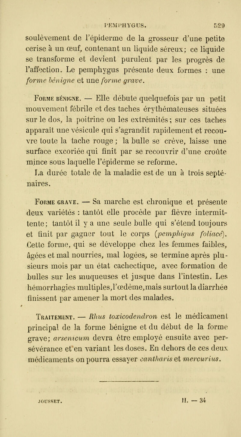 soulèvement de répiclermc de la grosseur d'une petite cerise à un œuf, contenant un liquide séreux; ce liquide se transforme et devient purulent par les progrès de Taffection. Le pemphygus présente deux formes : une forme hénigne et une forme ^rave. Forme bénigne. — Elle débute quelquefois par un petit mouvement fébrile et des taches érythémateuses situées sur le dos, la poitrine ou les extrémités ; sur ces taches apparaît une vésicule qui s'agrandit rapidement et recou- vre toute la tache rouge ; la bulle se crève, laisse une surface excoriée qui finit par se recouvrir d'une croûte mince sous laquelle l'épiderme se reforme. La durée totale de la maladie est de un à trois septé- naires. Forme grave. — Sa marche est chronique et présente deux variétés : tantôt elle procède par fièvre intermit- tente; tantôt il y a une seule bulle qui s'étend toujours et finit par gagner tout le corps (pemphigus foliacé). Cette forme, qui se développe chez les femmes faibles, âgées et mal nourries, mal logées, se termine après plu- sieurs mois par un état cachectique, avec formation de bulles sur les muqueuses et jusque dans l'intestin. Les hémorrhagies multiples,rœdème,mais surtout la diarrhée finissent par amener la mort des malades. Traitement. — Rhus toxicodendron est le médicament principal de la forme bénigne et du début de la forme grave; arsemcum devra être employé ensuite avec per- sévérance et en variant les doses. En dehors de ces deux médicaments on pourra essayer cantharlsQt mercurius. JOUSSET. II. — 34