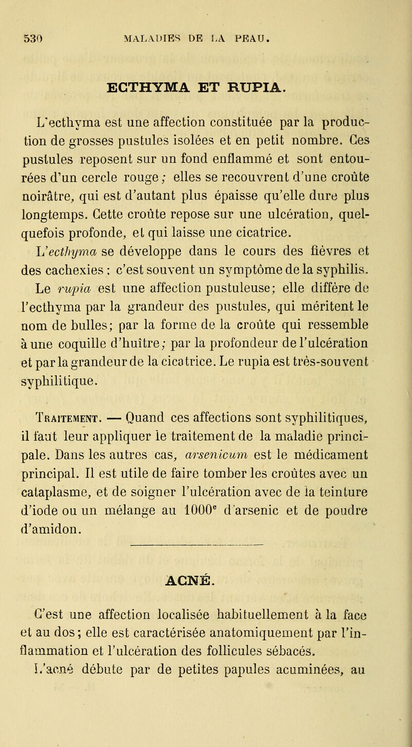 ECTHYMA ET RUPIA. L'ecthyma est une affection constituée par la produc- tion de grosses pustules isolées et en petit nombre. Ces pustules reposent sur un fond enflammé et sont entou- rées d'un cercle rouge; elles se recouvrent d'une croûte noirâtre, qui est d'autant plus épaisse qu'elle dure plus longtemps. Cette croûte repose sur une ulcération, quel- quefois profonde, el qui laisse une cicatrice. Uecthyma se développe dans le cours des fièvres et des cachexies : c'est souvent un symptôme de la syphilis. Le rupia est une affection pustuleuse; elle diffère de l'ecthyma par la grandeur des pustules, qui méritent le nom de bulles ; par la forme de la croûte qui ressemble aune coquille d'huître; par la profondeur de l'ulcération et par la grandeur de la cicatrice. Le rupia est très-souvent syphilitique. Traitement. — Quand ces affections sont syphilitiques, il faut leur appliquer le traitement de la maladie princi- pale. Dans les autres cas, arsenicum est le médicament principal. Il est utile de faire tomber les croûtes avec un cataplasme, et de soigner l'ulcération avec de la teinture d'iode ou un mélange au 1000® d'arsenic et de poudre d'amidon. ACNE. C'est une affection localisée habituellement à la face et au dos; elle est caractérisée anatomiquement par l'in- flammation et l'ulcération des follicules sébacés. L'acné débute par de petites papules acuminées, au